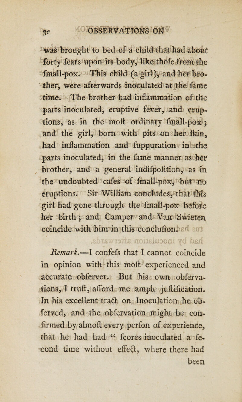 ' b* m was brought to bed of a child that had about forty fears upon its body, like thofe from the fmall-pox. This child (a girl), and her bro¬ ther, were afterwards inoculated at the lame time. The brother had inflammation of the parts inoculated, eruptive fever, and erup¬ tions, as in the molt ordinary fmall-pox ; and the girl, born with pits on her fkin, had inflammation and fuppuration in the parts inoculated, in the fame manner as her brother, and a general indifpofition, as in the undoubted cafes of fmall-pox, but no eruptions. Sir William concludes, that this girl had gone through the fmall-pox before her birth; and Camper and Van Swieten coincide with him in this conclufion. *gbt£wrefb tioiiidiJDOfii yd bsd Remark.~l confefs that I cannot coincide in opinion with this molt experienced and accurate obferver. But his own obferva- tions, I truft, afford me ample junification. In his excellent trad on Inoculation he ob~ ferved, and the obfervation might be con¬ firmed by almofl every perfon of experience, that he had had “ fcores inoculated a fe- cond time without effect, where there had been