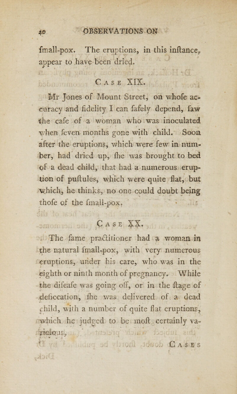 4-0 fmall-pox. The eruptions, in this inftance? appear to have been dried. Case XIX. Mr Jones of Mount Street, on whofe ac- % V f curacy and fidelity I can fafely depend, law the cafe of a woman who was inoculated ^ ‘ ? . r it y , . when feven months gone with child. Soon ■1 V O . «> 1 * * ». after the eruptions, which were few in num¬ ber, had dried up, die was brought to bed of a dead child, that had a numerous erup- tion of puftules, which were quite flat, but which, he thinks, no one could doubt being thofe of the fmall-pox. Case XX. The fame practitioner had a woman in the natural fmall-pox, with very numerous eruptions, under his care, who was in the f w S '* * ' ' » . • Z> eighth or ninth month of pregnancy. While the difeafe was going off, or in the ftage of v * - _ f - f deficcation, lhe was delivered of a dead child, with a number of quite flat eruptions, which he judged to be molt certainly va- tIgIous, . . . . ' Gases