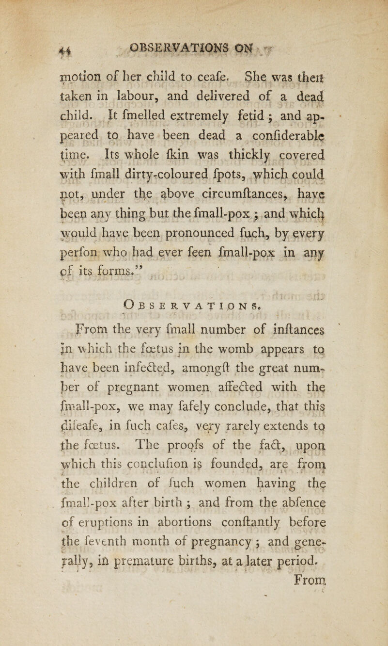 motion of her child to ceafe, She was then taken in labour, and delivered of a dead child. It fmelled extremely fetid ; and ap¬ peared to have been dead a confxderable time. Its whole fkin was thickly covered with fmall dirty-coloured fpots, which could not, under the above circumftances, have been any tiling but the fmall-pox ; and which would have been pronounced fuch, by every perfon who had ever feen fmall-pox in any cf its forms.5’ Observations. From the very fmall number of inftances jn which the foetus in the womb appears to have been infedied, amongft the great num¬ ber of pregnant women affected with the fmall-pox, we may fafely conclude, that this difeafe, in fuch cafes, very rarely extends to the fetus. The proofs of the fa<ff, upon which this conclufion is founded, are from the children of fuch women having the fmalbpox after birth ; and from the abfence of eruptions in abortions conftantly before the feventh month of pregnancy ; and gene¬ rally, in premature births, at a later period. From