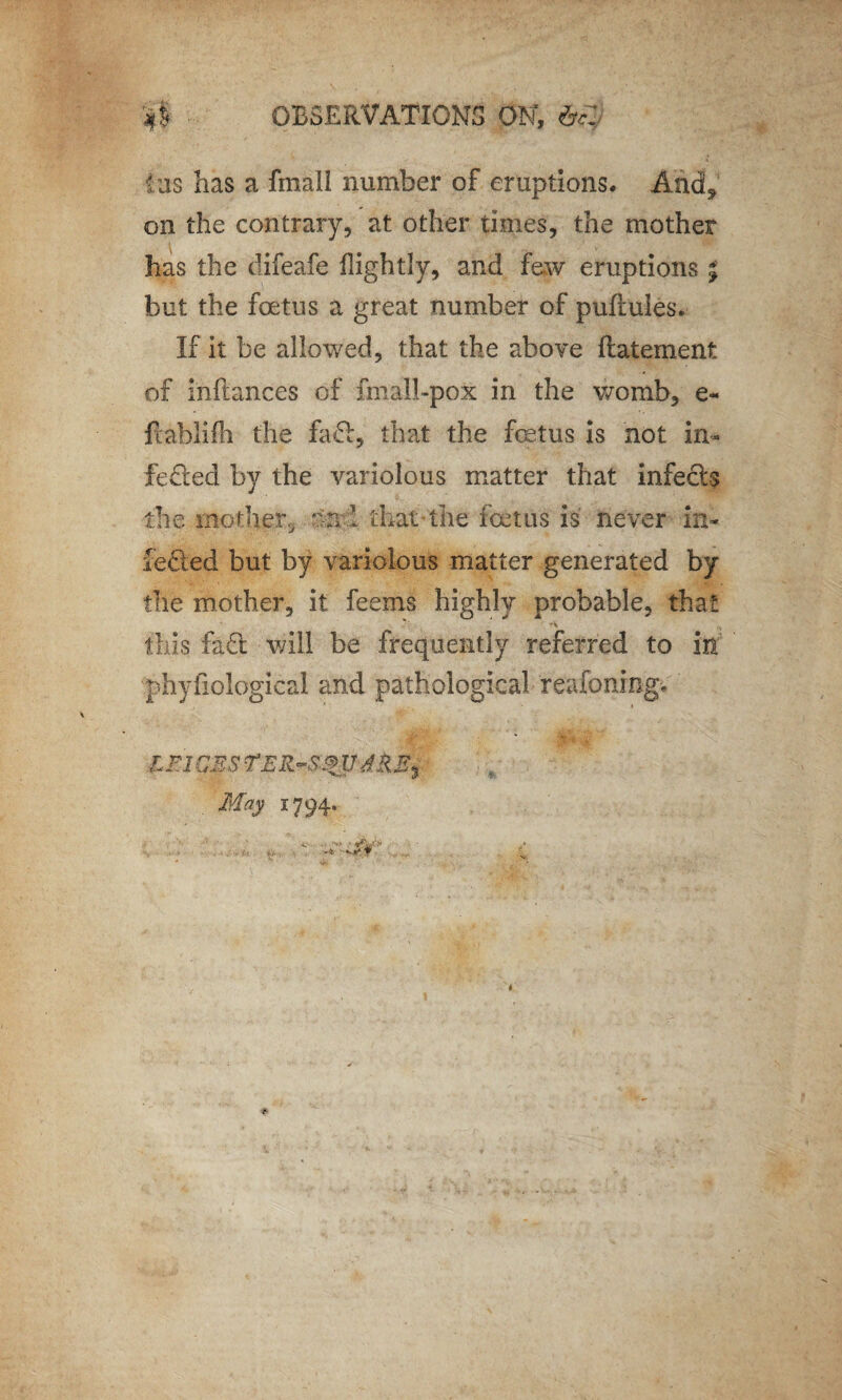 $ OBSERVATIONS ON, && (us has a fmall number of eruptions. And* on the contrary, at other times, the mother has the difeafe fightly, and few eruptions ; but the foetus a great number of puftules. If it be allowed, that the above ftatement of inftances of fmall-pox in the womb, e- ftablifh the fad!:, that the foetus is not in- fedled by the variolous matter that infects the mother, and that the foetus is never in- fedted but by variolous matter generated by the mother, it feems highly probable, that this fa£l will be frequently referred to in • physiological and pathological reafoning, LFl CBS May 1794.