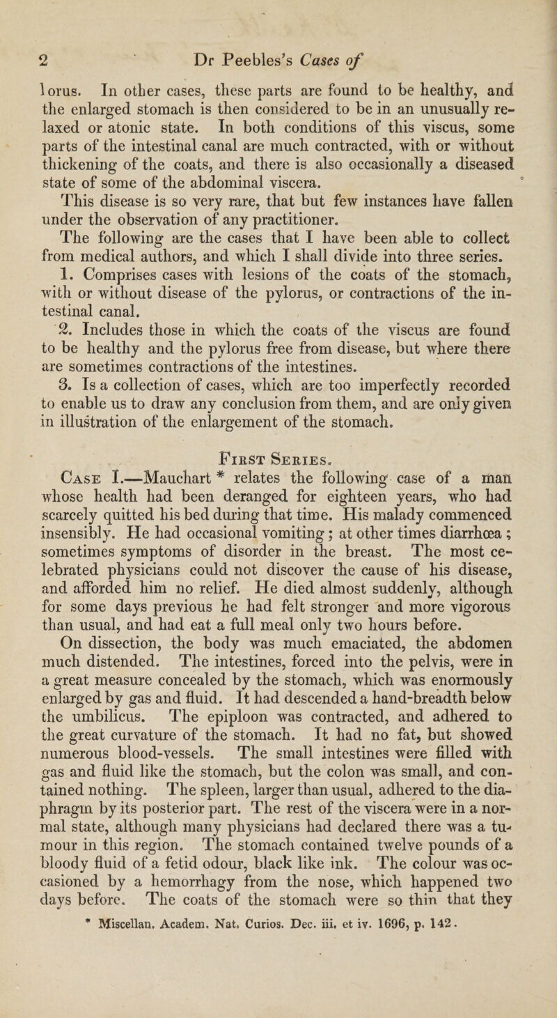 lorus. In otber cases, these parts are found to be healthy, and the enlarged stomach is then considered to be in an unusually re¬ laxed or atonic state. In both conditions of this viscus, some parts of the intestinal canal are much contracted, with or without thickening of the coats, and there is also occasionally a diseased state of some of the abdominal viscera. This disease is so very rare, that but few instances have fallen under the observation of any practitioner. The following are the cases that I have been able to collect from medical authors, and which I shall divide into three series. 1. Comprises cases with lesions of the coats of the stomach, with or without disease of the pylorus, or contractions of the in¬ testinal canal. 2. Includes those in which the coats of the viscus are found to be healthy and the pylorus free from disease, but where there are sometimes contractions of the intestines. 3. Is a collection of cases, which are too imperfectly recorded to enable us to draw any conclusion from them, and are only given in illustration of the enlargement of the stomach. First Series. Case I.—Mauchart * relates the following case of a mail whose health had been deranged for eighteen years, who had scarcely quitted his bed during that time. His malady commenced insensibly. He had occasional vomiting; at other times diarrhoea ; sometimes symptoms of disorder in the breast. The most ce¬ lebrated physicians could not discover the cause of his disease, and afforded him no relief. He died almost suddenly, although for some days previous he had felt stronger and more vigorous than usual, and had eat a full meal only two hours before. On dissection, the body was much emaciated, the abdomen much distended. The intestines, forced into the pelvis, were in a great measure concealed by the stomach, which was enormously enlarged by gas and fluid. It had descended a hand-breadth below the umbilicus. The epiploon was contracted, and adhered to the great curvature of the stomach. It had no fat, but showed numerous blood-vessels. The small intestines were filled with gas and fluid like the stomach, but the colon was small, and con¬ tained nothing. The spleen, larger than usual, adhered to the dia¬ phragm by its posterior part. The rest of the viscera were in a nor¬ mal state, although many physicians had declared there was a tu¬ mour in this region. The stomach contained twelve pounds of a bloody fluid of a fetid odour, black like ink. The colour was oc¬ casioned by a hemorrhagy from the nose, which happened two days before. The coats of the stomach were so thin that they * Miscellan. Academ. Nat. Curios. Dec. iii. et iv. 1696, p. 142.