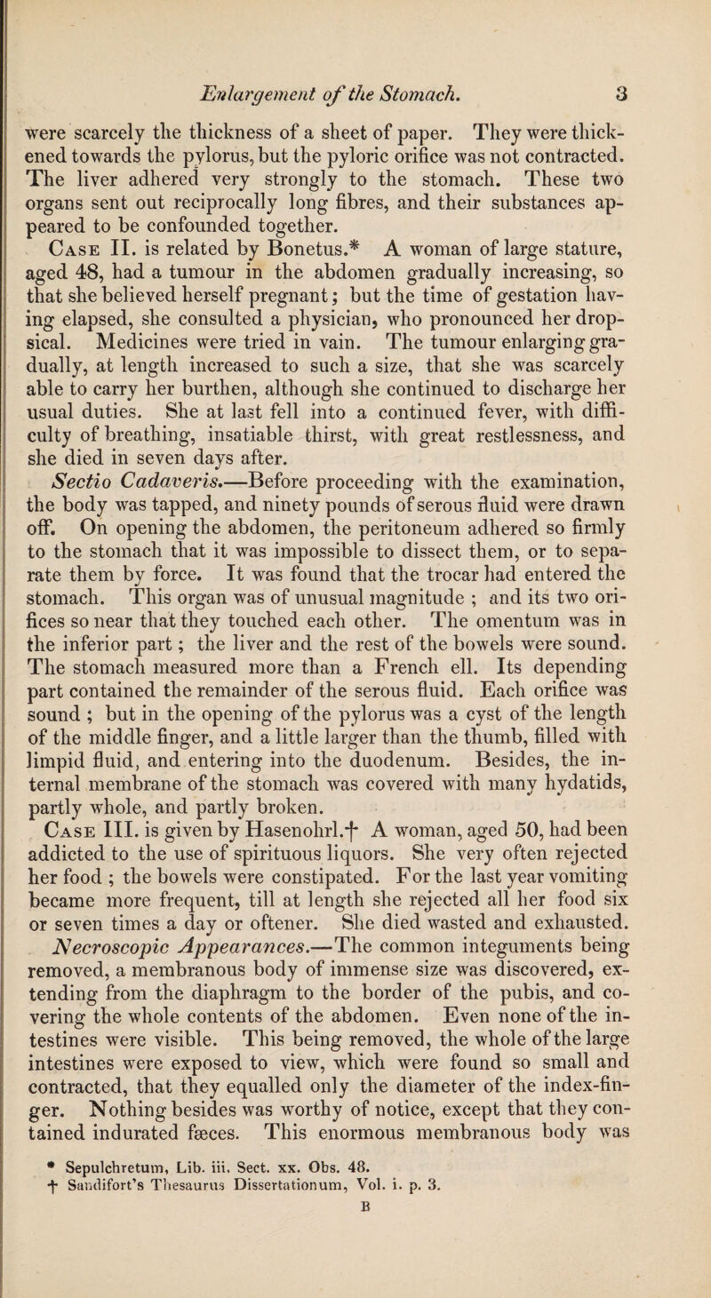 were scarcely the thickness of a sheet of paper. They were thick¬ ened towards the pylorus, but the pyloric orifice was not contracted. The liver adhered very strongly to the stomach. These two organs sent out reciprocally long fibres, and their substances ap¬ peared to be confounded together. Case II. is related by Bonetus.* A woman of large stature, aged 48, had a tumour in the abdomen gradually increasing, so that she believed herself pregnant; but the time of gestation hav¬ ing elapsed, she consulted a physician, who pronounced her drop¬ sical. Medicines were tried in vain. The tumour enlarging gra¬ dually, at length increased to such a size, that she was scarcely able to carry her burthen, although she continued to discharge her usual duties. She at last fell into a continued fever, with diffi¬ culty of breathing, insatiable thirst, with great restlessness, and she died in seven days after. Sectio Cadaver is.—Before proceeding with the examination, the body was tapped, and ninety pounds of serous fluid were drawn off. On opening the abdomen, the peritoneum adhered so firmly to the stomach that it was impossible to dissect them, or to sepa¬ rate them by force. It was found that the trocar had entered the stomach. This organ was of unusual magnitude ; and its two ori¬ fices so near that they touched each other. The omentum was in the inferior part; the liver and the rest of the bowels were sound. The stomach measured more than a French ell. Its depending part contained the remainder of the serous fluid. Each orifice was sound ; but in the opening of the pylorus was a cyst of the length of the middle finger, and a little larger than the thumb, filled with limpid fluid, and entering into the duodenum. Besides, the in¬ ternal membrane of the stomach was covered with many hydatids, partly whole, and partly broken. Case III. is given by Hasenohrl.-f A woman, aged 50, had been addicted to the use of spirituous liquors. She very often rejected her food ; the bowels were constipated. For the last year vomiting became more frequent, till at length she rejected all her food six or seven times a day or oftener. She died wasted and exhausted. Necroscopic Appearances.—The common integuments being removed, a membranous body of immense size was discovered, ex¬ tending from the diaphragm to the border of the pubis, and co¬ vering the whole contents of the abdomen. Even none of the in¬ testines were visible. This being removed, the whole of the large intestines were exposed to view, which were found so small and contracted, that they equalled only the diameter of the index-fin¬ ger. Nothingbesid.es was worthy of notice, except that they con¬ tained indurated feeces. This enormous membranous body was * Sepulchretum, Lib. iii. Sect. xx. Obs. 48. •f Sandifort’s Thesaurus Dissertationum, Vol. i. p. 3. E