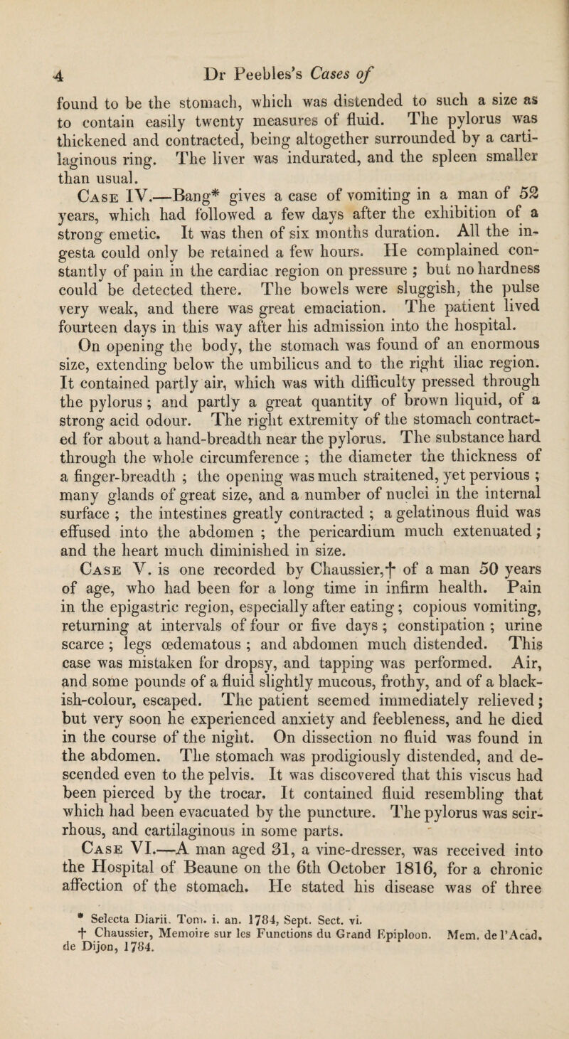 found to be the stomach, which was distended to such a size as to contain easily twenty measures of fluid. The pylorus was thickened and contracted, being altogether surrounded by a carti¬ laginous ring. The liver was indurated, and the spleen smaller than usual. Case IV.—Bang* gives a case of vomiting in a man of 52 years, which had followed a few days after the exhibition of a strong emetic. It was then of six months duration. All the in- gesta could only be retained a few hours. He complained con¬ stantly of pain in the cardiac region on pressure ; but no hardness could be detected there. The bowrels were sluggish, the pulse very weak, and there was great emaciation. The patient lived fourteen days in this way after his admission into the hospital. On opening the body, the stomach was found of an enormous size, extending below the umbilicus and to the right iliac region. It contained partly air, which was with difficulty pressed through the pylorus ; and partly a great quantity of brown liquid, of a strong acid odour. The right extremity of the stomach contract¬ ed for about a hand-breadth near the pylorus. The substance hard through the whole circumference ; the diameter the thickness of a finger-breadth ; the opening was much straitened, yet pervious ; many glands of great size, and a number of nuclei in the internal surface ; the intestines greatly contracted ; a gelatinous fluid was effused into the abdomen ; the pericardium much extenuated; and the heart much diminished in size. Case V. is one recorded by Chaussier,-)* of a man 50 years of age, who had been for a long time in infirm health. Pain in the epigastric region, especially after eating; copious vomiting, returning at intervals of four or five days ; constipation ; urine scarce ; legs oedematous ; and abdomen much distended. This case was mistaken for dropsy, and tapping was performed. Air, and some pounds of a fluid slightly mucous, frothy, and of a black¬ ish-colour, escaped. The patient seemed immediately relieved; but very soon he experienced anxiety and feebleness, and he died in the course of the night. On dissection no fluid was found in the abdomen. The stomach was prodigiously distended, and de¬ scended even to the pelvis. It was discovered that this viscus had been pierced by the trocar. It contained fluid resembling that which had been evacuated by the puncture. The pylorus was scir¬ rhous, and cartilaginous in some parts. Case VI.—A man aged 31, a vine-dresser, was received into the Hospital of Beaune on the 6th October 1816, for a chronic affection of the stomach. Pie stated his disease was of three * Selecta Diarii, Toni. i. an. 1784, Sept. Sect. vi. f Chaussier, Memoire sur les Functions du Grand Epiploon. Mem. de l’Acad. de Dijon, 1784.