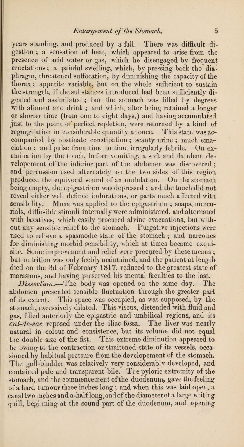 years standing, and produced by a fall. There was difficult di¬ gestion ; a sensation of heat, which appeared to arise from the presence of acid water or gas, which he disengaged by frequent eructations; a painful swelling, which, by pressing back the dia¬ phragm, threatened suffocation, by diminishing the capacity of the thorax ; appetite variable, but on the whole sufficient to sustain the strength, if the substances introduced had been sufficiently di¬ gested and assimilated ; but the stomach was filled by degrees with aliment and drink ; and which, after being retained a longer or shorter time (from one to eight days,) and having accumulated just to the point of perfect repletion, were returned by a kind of regurgitation in considerable quantity at once. This state was ac¬ companied by obstinate constipation; scanty urine ; much ema¬ ciation ; and pulse from time to time irregularly febrile. On ex¬ amination by the touch, before vomiting, a soft and flatulent de- velopement of the inferior part of the abdomen was discovered ; and percussion used alternately on the two sides of this region produced the equivocal sound of an undulation. On the stomach being empty, the epigastrium was depressed ; and the touch did not reveal either well defined indurations, or parts much affected with sensibility. Moxa was applied to the epigastrium ; soaps, mercu¬ rials, diffusible stimuli internally were administered, and alternated with laxatives, which easily procured alvine evacuations, but with¬ out any sensible relief to the stomach. Purgative injections were used to relieve a spasmodic state of the stomach ; and narcotics for diminishing morbid sensibility, which at times became exqui¬ site. Some improvement and relief were procured by these means ; but nutrition was only feebly maintained, and the patient at length died on the 8d of February 1817, reduced to the greatest state of marasmus, and having preserved his mental faculties to the last. Dissection.—The body was opened on the same day. The abdomen presented sensible fluctuation through the greater part of its extent. This space was occupied, as was supposed, by the stomach, excessively dilated. This viscus, distended with fluid and gas, filled anteriorly the epigastric and umbilical regions, and its cul-de-sac reposed under the iliac fossa. The liver was nearly natural in colour and consistence, but its volume did not equal the double size of the fist. This extreme diminution appeared to be owing to the contraction or straitened state of its vessels, occa¬ sioned by habitual pressure from the developement of the stomach. The gall-bladder was relatively very considerably developed, and contained pale and transparent bile. Tne pyloric extremity of the stomach, and the commencement of the duodenum, gave the feeling of a hard tumour three inches long; and when this was laid open, a canal two inches and a-half long, and of the diameter of a large writing quill, beginning at the sound part of the duodenum, and opening