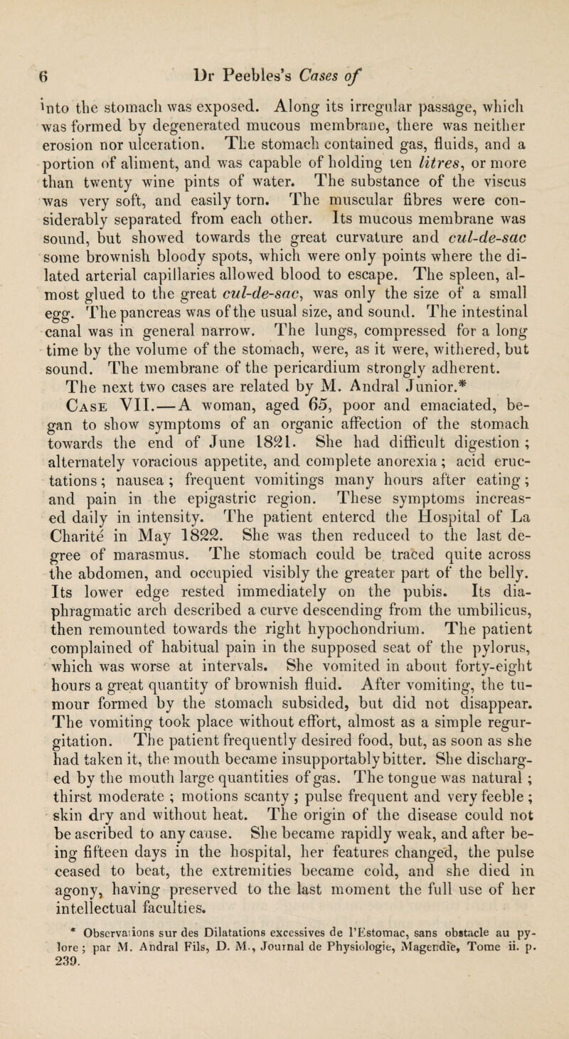 Into tbe stomach was exposed. Along its irregular passage, which was formed by degenerated mucous membrane, there was neither erosion nor ulceration. The stomach contained gas, fluids, and a portion of aliment, and was capable of holding ten litres, or more than twenty wine pints of water. The substance of the viscus was very soft, and easily torn. The muscular fibres were con¬ siderably separated from each other. Its mucous membrane was sound, but showed towards the great curvature and cul-de-sac some brownish bloody spots, which were only points where the di¬ lated arterial capillaries allowed blood to escape. The spleen, al¬ most glued to the great cul-de-sac, was only the size of a small egg. The pancreas was of the usual size, and sound. The intestinal canal was in general narrow. The lungs, compressed for a long time by the volume of the stomach, were, as it were, withered, but sound. The membrane of the pericardium strongly adherent. The next two cases are related by M. Andral Junior.* Case VII.—A woman, aged 65, poor and emaciated, be¬ gan to show symptoms of an organic affection of the stomach towards the end of June L821. She had difficult digestion ; alternately voracious appetite, and complete anorexia; acid eruc¬ tations ; nausea ; frequent vomitings many hours after eating; and pain in the epigastric region. These symptoms increas¬ ed daily in intensity. The patient entered the Hospital of La Charite in May 1822. She was then reduced to the last de¬ gree of marasmus. The stomach could be traced quite across the abdomen, and occupied visibly the greater part of the belly. Its lower edge rested immediately on the pubis. Its dia¬ phragmatic arch described a curve descending from the umbilicus, then remounted towards the right hypochondrium. The patient complained of habitual pain in the supposed seat of the pylorus, which was worse at intervals. She vomited in about forty-eight hours a great quantity of brownish fluid. After vomiting, the tu¬ mour formed by the stomach subsided, but did not disappear. The vomiting took place without effort, almost as a simple regur¬ gitation. The patient frequently desired food, but, as soon as she had taken it, the mouth became insupportably bitter. She discharg¬ ed by the mouth large quantities of gas. The tongue was natural ; thirst moderate ; motions scanty ; pulse frequent and very feeble ; skin dry and without heat. The origin of the disease could not be ascribed to any cause. She became rapidly weak, and after be¬ ing fifteen days in the hospital, her features changed, the pulse ceased to beat, the extremities became cold, and she died in agony, having preserved to the last moment the full use of her intellectual faculties. * Observaiions sur des Dilatations excessives de l’Estomac, sans obstacle au py- lore ; par M. Andral Fils, D. M., Journal de Physiologic, Magendie, Tome ii. p. 239.