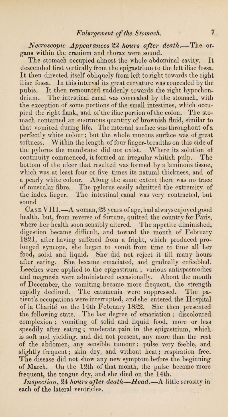 Necroscopic Appearances 22 hours after death.— The or¬ gans within the cranium and thorax were sound. The stomach occupied almost the whole abdominal cavity. It descended first vertically from the epigastrium to the left iliac fossa. It then directed itself obliquely from left to right towards the right iliac fossa. In this interval its great curvature was concealed by the pubis. It then remounted suddenly towards the right hypochon- driuin. The intestinal canal was concealed by the stomach, with the exception of some portions of the small intestines, which occu¬ pied the right flank, and of the iliac portion of the colon. The sto¬ mach contained an enormous quantity of brownish fluid, similar to that vomited during life. The internal surface was throughout of a perfectly white colour; but the whole mucous surface was of great softness. Within the length of four finger-breadths on this side of the pylorus the membrane did not exist. Where its solution of continuity commenced, it formed an irregular whitish pulp. The bottom of the ulcer that resulted was formed by a laminous tissue, which was at least four or five times its natural thickness, and of a pearly white colour. Along the same extent there was no trace of muscular fibre. The pylorus easily admitted the extremity of the index finger. The intestinal canal was very contracted, but sound Case VIII.—A woman, 23 years of age,had alwaysenjoyed good health, but, from reverse of fortune, quitted the country for Paris, where her health soon sensibly altered. The appetite diminished, digestion became difficult, and toward the month of February 1821, after having suffered from a fright, which produced pro¬ longed syncope, she began to vomit from time to time all her food, solid and liquid. She did not reject it till many hours after eating. She became emaciated, and gradually enfeebled. Leeches were applied to the epigastrium ; various antispasmodics and magnesia were administered occasionally. About the month of December, the vomiting became more frequent, the strength rapidly declined. The catamenia were suppressed. The pa¬ tient's occupations were interrupted, and she entered the Hospital of la Charite on the 14th February 1822. She then presented the following state. The last degree of emaciation ; discoloured complexion ; vomiting of solid and liquid food, more or less speedily after eating ; moderate pain in the epigastrium, which is soft and yielding, and did not present, any more than the rest of the abdomen, any sensible tumour; pulse very feeble, and slightly frequent; skin dry, and without heat; respiration free. The disease did not show any new symptom before the beginning of March. On the 12th of that month, the pulse became more frequent, the tongue dry, and she died on the 14th. Inspection, 24 hours after death—Head.—A little serosity in each of the lateral ventricles.