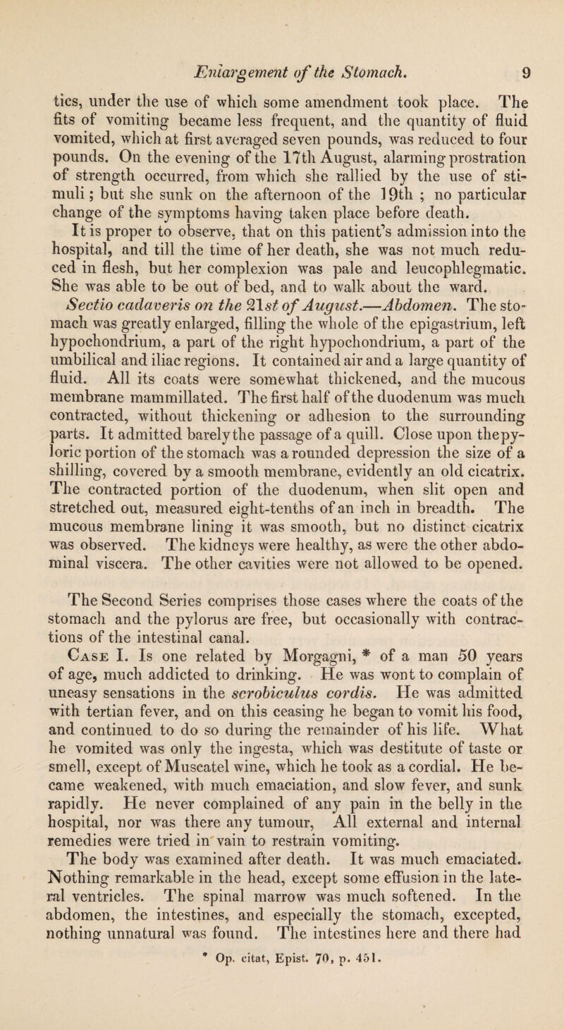 tics, under the use of which some amendment took place. The fits of vomiting became less frequent, and the quantity of fluid vomited, which at first averaged seven pounds, was reduced to four pounds. On the evening of the 17th August, alarming prostration of strength occurred, from which she rallied by the use of sti- muli; but she sunk on the afternoon of the 19th ; no particular change of the symptoms having taken place before death. It is proper to observe, that on this patient’s admission into the hospital, and till the time of her death, she was not much redu¬ ced in flesh, but her complexion was pale and leucophlegmatic. She was able to be out of bed, and to walk about the ward. Sectio caclaveris on the 21 st of August.—Abdomen. The sto¬ mach was greatly enlarged, filling the whole of the epigastrium, left hypochondrium, a part of the right hypochondrium, a part of the umbilical and iliac regions. It contained air and a large quantity of fluid. All its coats were somewhat thickened, and the mucous membrane mammillated. The first half of the duodenum was much contracted, without thickening or adhesion to the surrounding parts. It admitted barely the passage of a quill. Close upon thepy- loric portion of the stomach was a rounded depression the size of a shilling, covered by a smooth membrane, evidently an old cicatrix. The contracted portion of the duodenum, when slit open and stretched out, measured eight-tenths of an inch in breadth. The mucous membrane lining it was smooth, but no distinct cicatrix was observed. The kidneys were healthy, as were the other abdo¬ minal viscera. The other cavities were not allowed to be opened. The Second Series comprises those cases where the coats of the stomach and the pylorus are free, but occasionally with contrac¬ tions of the intestinal canal. Case I. Is one related by Morgagni, * of a man 50 years of age, much addicted to drinking. He was wont to complain of uneasy sensations in the scrobiculus cordis. He was admitted with tertian fever, and on this ceasing he began to vomit his food, and continued to do so during the remainder of his life. What he vomited was only the ingesta, which was destitute of taste or smell, except of Muscatel wine, which he took as a cordial. He be¬ came weakened, with much emaciation, and slow fever, and sunk rapidly. He never complained of any pain in the belly in the hospital, nor was there any tumour, All external and internal remedies were tried in vain to restrain vomiting. The body was examined after death. It was much emaciated. Nothing remarkable in the head, except some effusion in the late¬ ral ventricles. The spinal marrow was much softened. In the abdomen, the intestines, and especially the stomach, excepted, nothing unnatural was found. The intestines here and there had * Op. citat, Epist. 70, p. 451.