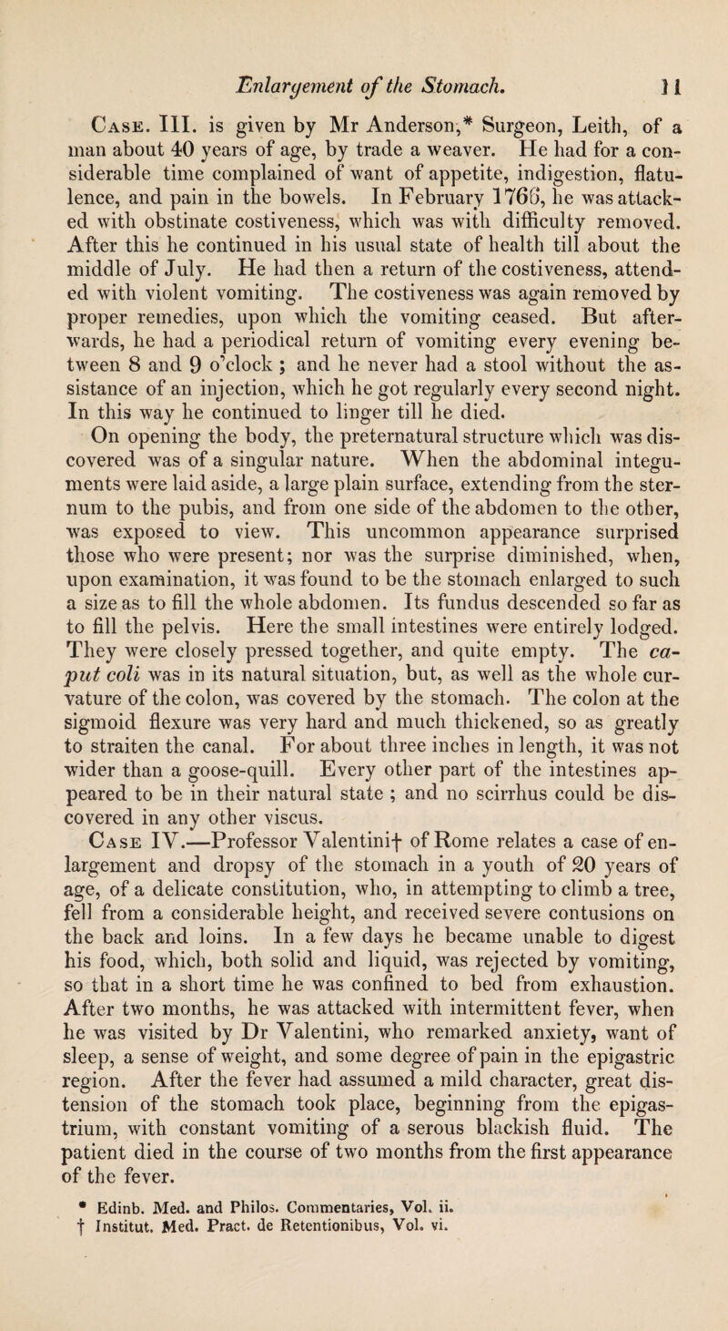 Case. III. is given by Mr Anderson,* Surgeon, Leith, of a man about 40 years of age, by trade a weaver. He had for a con¬ siderable time complained of want of appetite, indigestion, flatu¬ lence, and pain in the bowels. In February 176b*, he was attack¬ ed with obstinate costiveness, which was with difficulty removed. After this he continued in his usual state of health till about the middle of July. He had then a return of the costiveness, attend¬ ed with violent vomiting. The costiveness was again removed by proper remedies, upon which the vomiting ceased. But after¬ wards, he had a periodical return of vomiting every evening be¬ tween 8 and 9 o'clock ; and he never had a stool without the as¬ sistance of an injection, which he got regularly every second night. In this way he continued to linger till he died. On opening the body, the preternatural structure which was dis¬ covered was of a singular nature. When the abdominal integu¬ ments were laid aside, a large plain surface, extending from the ster¬ num to the pubis, and from one side of the abdomen to the other, was exposed to view. This uncommon appearance surprised those who were present; nor was the surprise diminished, when, upon examination, it was found to be the stomach enlarged to such a size as to fill the whole abdomen. Its fundus descended so far as to fill the pelvis. Here the small intestines were entirely lodged. They were closely pressed together, and quite empty. The ca¬ put coli was in its natural situation, but, as well as the whole cur¬ vature of the colon, was covered by the stomach. The colon at the sigmoid flexure was very hard and much thickened, so as greatly to straiten the canal. For about three inches in length, it was not wider than a goose-quill. Every other part of the intestines ap¬ peared to be in their natural state ; and no scirrhus could be dis¬ covered in any other viscus. Case IV.—Professor Yalentinif of Rome relates a case of en¬ largement and dropsy of the stomach in a youth of 20 years of age, of a delicate constitution, who, in attempting to climb a tree, fell from a considerable height, and received severe contusions on the back and loins. In a few days he became unable to digest his food, which, both solid and liquid, was rejected by vomiting, so that in a short time he was confined to bed from exhaustion. After two months, he was attacked with intermittent fever, when he was visited by Dr Yalentini, who remarked anxiety, want of sleep, a sense of weight, and some degree of pain in the epigastric region. After the fever had assumed a mild character, great dis¬ tension of the stomach took place, beginning from the epigas¬ trium, with constant vomiting of a serous blackish fluid. The patient died in the course of twTo months from the first appearance of the fever. • Edinb. Med. and Philos. Commentaries, Vol. ii. f Institut. Med. Pract. de Retentionibus, Vol. vi.