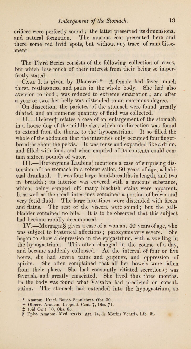 orifices were perfectly sound ; the latter preserved its dimensions, and natural formation. The mucous coat presented here and there some red livid spots, but without any trace of ramollisse- ment. The Third Series consists of the following collection of cases, but which lose much of their interest from their being so imper¬ fectly stated. Case I. is given by Blancard.* * * § A female had fever, much thirst, restlessness, and pains in the whole body. She had also aversion to food ; was reduced to extreme emaciation ; and after a year or two, her belly was distended to an enormous degree. On dissection, the parietes of the stomach were found greatly dilated, and an immense quantity of fluid was collected. II. —Heisterf* relates a case of an enlargement of the stomach in a house dog of the middle size, which on dissection was found to extend from the thorax to the hypogastrium. It so filled the whole of the abdomen that the intestines only occupied four finger- breadths about the pelvis. It was tense and expanded like a drum, and filled with food, and when emptied of its contents could con¬ tain sixteen pounds of water. III. —Hieronymus LaubiusJ mentions a case of surprising dis¬ tension of the stomach in a robust sailor, 30 years of age, a habi¬ tual drunkard. It was four large hand-breadths in length, and two in breadth ; its interior was covered with a mucous substance, which, being scraped off, many blackish stains were apparent. It as well as the small intestines contained a portion of brown and very fetid fluid. The large intestines were distended with fseces and flatus. The rest of the viscera were sound; but the gall¬ bladder contained no bile. It is to be observed that this subject had become rapidly decomposed. IY.—Morgagni§ gives a case of a woman, 40 years of age, who was subject to hysterical affections; paroxysms very severe. She began to show a depression in the epigastrium, with a swelling in the hypogastrium. This often changed in the course of a day, and became suddenly collapsed. At the interval of four or five hours, she had severe pains and gripings, and oppression of spirits. She often complained that all her bowels were fallen from their place. She had constantly vitiated secretions; was feverish, and greatly emaciated. She lived thus three months. In the body was found what Valsalva had predicted on consul¬ tation. The stomach had extended into the hypogastrium, so * Anatom. Prael. Bonet. Sepulchret. Obs. 30. *t* Observ. Academ. Leopold. Cent. 7* Obs. 71* t Ibid Cent. 10, Obs. 85. § Epist. Anatom. Med. xxxix. Art. 14, de Morbis Ventris, Lib. iii.