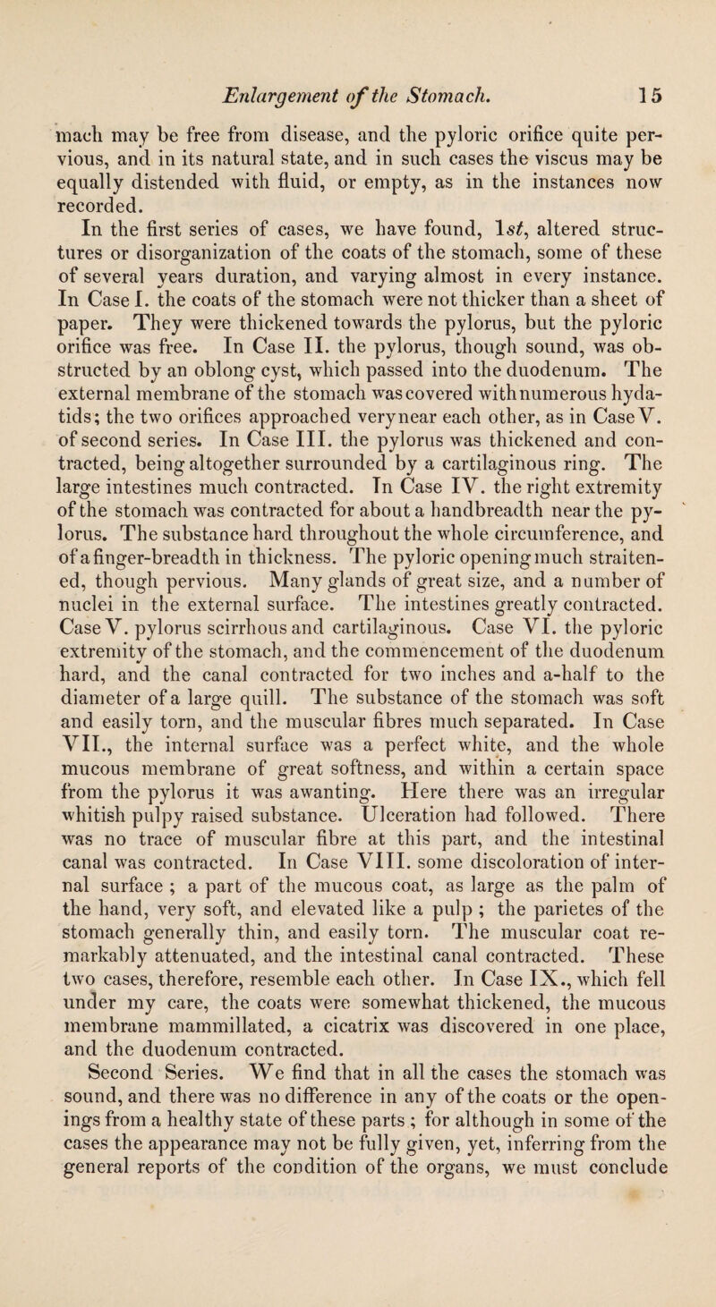 mach may be free from disease, and the pyloric orifice quite per¬ vious, and in its natural state, and in such cases the viscus may be equally distended with fluid, or empty, as in the instances now recorded. In the first series of cases, we have found, 1st, altered struc¬ tures or disorganization of the coats of the stomach, some of these of several years duration, and varying almost in every instance. In Case I. the coats of the stomach were not thicker than a sheet of paper. They were thickened towards the pylorus, but the pyloric orifice was free. In Case II. the pylorus, though sound, was ob¬ structed by an oblong cyst, which passed into the duodenum. The external membrane of the stomach wras covered with numerous hyda¬ tids; the two orifices approached very near each other, as in CaseV. of second series. In Case III. the pylorus was thickened and con¬ tracted, being altogether surrounded by a cartilaginous ring. The large intestines much contracted. In Case IV. the right extremity of the stomach was contracted for about a handbreadth near the py¬ lorus. The substance hard throughout the whole circumference, and of a finger-breadth in thickness. The pyloric opening much straiten¬ ed, though pervious. Many glands of great size, and a number of nuclei in the external surface. The intestines greatly contracted. CaseV. pylorus scirrhous and cartilaginous. Case VI. the pyloric extremitv of the stomach, and the commencement of the duodenum hard, and the canal contracted for two inches and a-half to the diameter of a large quill. The substance of the stomach was soft and easily torn, and the muscular fibres much separated. In Case VII., the internal surface was a perfect white, and the whole mucous membrane of great softness, and within a certain space from the pylorus it was awanting. Here there was an irregular whitish pulpy raised substance. Ulceration had followed. There was no trace of muscular fibre at this part, and the intestinal canal was contracted. In Case VIII. some discoloration of inter¬ nal surface ; a part of the mucous coat, as large as the palm of the hand, very soft, and elevated like a pulp ; the parietes of the stomach generally thin, and easily torn. The muscular coat re¬ markably attenuated, and the intestinal canal contracted. These two cases, therefore, resemble each other. In Case IX., which fell under my care, the coats were somewhat thickened, the mucous membrane mammillated, a cicatrix wras discovered in one place, and the duodenum contracted. Second Series. We find that in all the cases the stomach was sound, and there was no difference in any of the coats or the open¬ ings from a healthy state of these parts ; for although in some of the cases the appearance may not be fully given, yet, inferring from the general reports of the condition of the organs, we must conclude