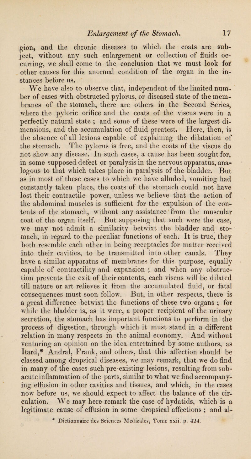 gion, and the chronic diseases to which the coats are sub¬ ject, without any such enlargement or collection of fluids oc¬ curring, we shall come to the conclusion that we must look for other causes for this anormal condition of the organ in the in¬ stances before us. ' We have also to observe that, independent of the limited num¬ ber of cases with obstructed pylorus, or diseased state of the mem¬ branes of the stomach, there are others in the Second Series, where the pyloric orifice and the coats of the viscus were in a perfectly natural state ; and some of these were of the largest di¬ mensions, and the accumulation of fluid greatest. Here, then, is the absence of all lesions capable of explaining the dilatation of the stomach. The pylorus is free, and the coats of the viscus do not show any disease. In such cases, a cause has been sought for, in some supposed defect or paralysis in the nervous apparatus, ana¬ logous to that which takes place in paralysis of the bladder. But as in most of these cases to which we have alluded, vomiting had constantly taken place, the coats of the stomach could not have lost their contractile power, unless we believe that the action of the abdominal muscles is sufficient for the expulsion of the con¬ tents of the stomach, without any assistance from the muscular coat of the organ itself. But supposing that such were the case, we may not admit a similarity betwixt the bladder and sto¬ mach, in regard to the peculiar functions of each. It is true, they both resemble each other in being receptacles for matter received into their cavities, to be transmitted into other canals. They have a similar apparatus of membranes for this purpose, equally capable of contractility and expansion ; and wffien any obstruc¬ tion prevents the exit of their contents, each viscus will be dilated till nature or art relieves it from the accumulated fluid, or fatal consequences must soon follow. But, in other respects, there is a great difference betwixt the functions of these two organs ; for while the bladder is, as it were, a proper recipient of the urinary secretion, the stomach has important functions to perform in the process of digestion, through which it must stand in a different relation in many respects in the animal economy. And without venturing an opinion on the idea entertained by some authors, as Itard,* Andral, Frank, and others, that this affection should be classed among dropsical diseases, we may remark, that we do find in many of the cases such pre-existing lesions, resulting from sub¬ acute inflammation of the parts, similar to what we find accompany¬ ing effusion in other cavities and tissues, and which, in the cases now before us, we should expect to affect the balance of the cir¬ culation. We may here remark the case of hydatids, which is a legitimate cause of effusion in some dropsical affections ; and al- * Dictionnaire des Sciences Medicales, Tome xxii. p. 424.