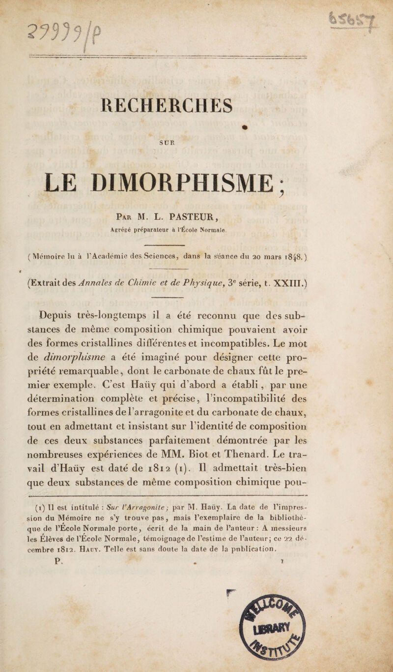 RECHERCHES SUR LE DIMORPHISME; Par M. L. PASTEUR, Agrégé préparateur à l’École Normale. (Mémoire lu à l’Académie des Sciences, dans la séance du 20 mars 1848.) (Extrait des Annales de Chimie et de Physique, 3e série, t. XXIII.) Depuis très-longtemps il a été reconnu que des sub¬ stances de même composition chimique pouvaient avoir des formes cristallines différentes et incompatibles. Le mot de dimorphisme a été imaginé pour désigner cette pro¬ priété remarquable, dont le carbonate de chaux fût le pre¬ mier exemple. C’est Haüy qui d’abord a établi, par une détermination complète et précise, l’incompatibilité des formes cristallines del’arragonite et du carbonate de chaux, tout en admettant et insistant sur l’identité de composition de ces deux substances parfaitement démontrée par les nombreuses expériences de MM. Biot et Thénard. Le tra¬ vail d’Haüy est daté de 1812 (1). Il admettait très-bien que deux substances de même composition chimique pou- (x) Il est intitulé : Sur l’Arragonite; par M. Haüy. La date de l’impres¬ sion du Mémoire ne s’y trouve pas, mais l’exemplaire de la bibliothè- * que de l’Ecole Normale porte, écrit de la main de l’auteur: A messieurs * r r les Elèves de l’Ecole Normale, témoignage de l’estime de l’auteur j ce 22 dé¬ cembre 1812. Hauy. Telle est sans doute la date de la publication. 4» V * #1*