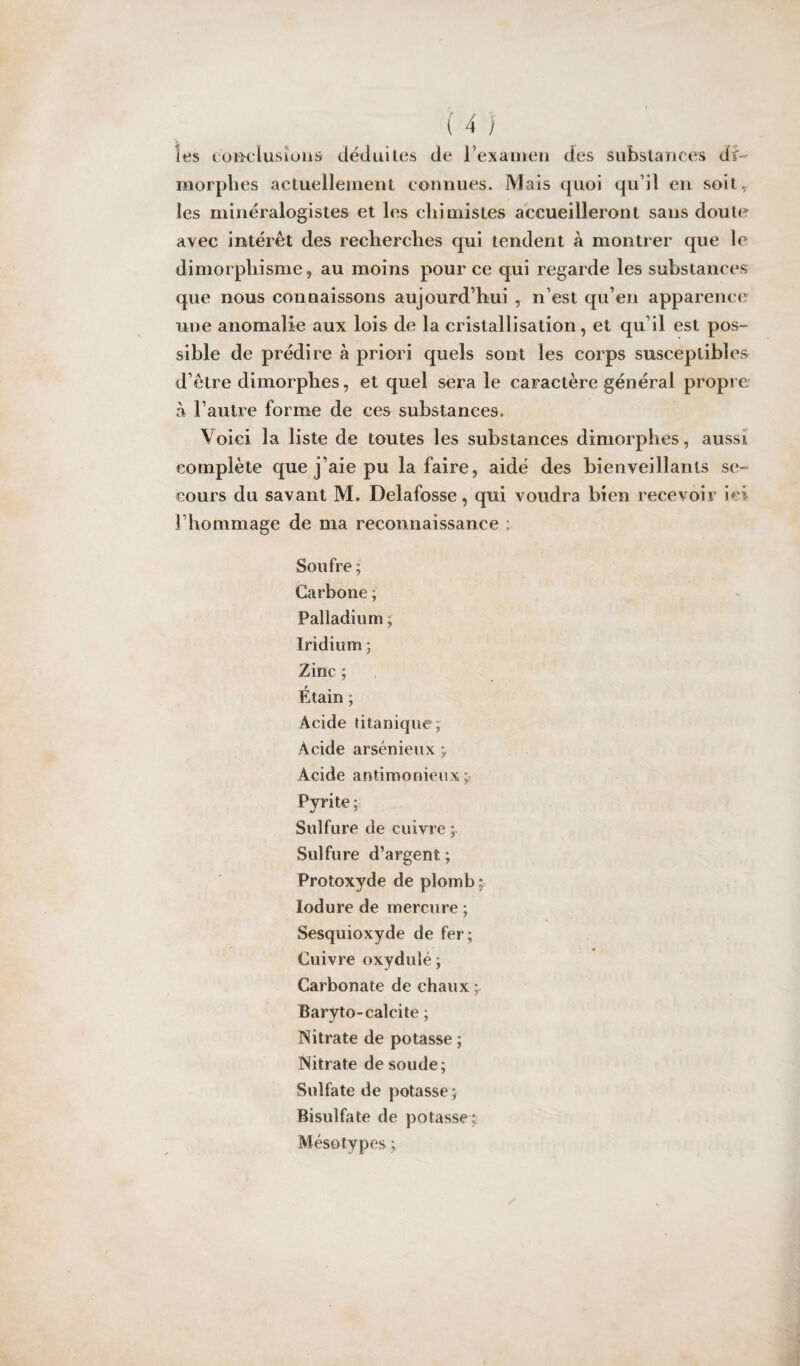 les conclusions déduites de l’examen des Substances di¬ morphes actuellement connues. Mais quoi qu’il en soit, les minéralogistes et les chimistes accueilleront sans doute avec intérêt des recherches qui tendent à montrer que le dimorphisme, au moins pour ce qui regarde les substances que nous connaissons aujourd’hui , n’est qu’en apparence une anomalie aux lois de la cristallisation, et qu’il est pos¬ sible de prédire à priori quels sont les corps susceptibles d’être dimorphes, et quel sera le caractère général propie à l’autre forme de ces substances. Voici la liste de toutes les substances dimorphes, aussi complète que j’aie pu la faire, aidé des bienveillants se¬ cours du savant M. Delafosse, qui voudra bien recevoir ici l’hommage de ma reconnaissance ; Soufre ; Carbone ; Palladium ; Iridium 5 Zinc ; Étain ; Acide titanique; Acide arsénieux ; Acide antimonieux Pyrite ; Sulfure de cuivre ; Sulfure d’argent; Protoxyde de plomb; lodure de mercure ; Sesquioxyde de fer; Cuivre oxyduîé ; Carbonate de chaux \ Baryto-calcite ; Nitrate de potasse ; Nitrate de soude; Sulfate de potasse; Bisulfite de potasse; Mésotypes ;