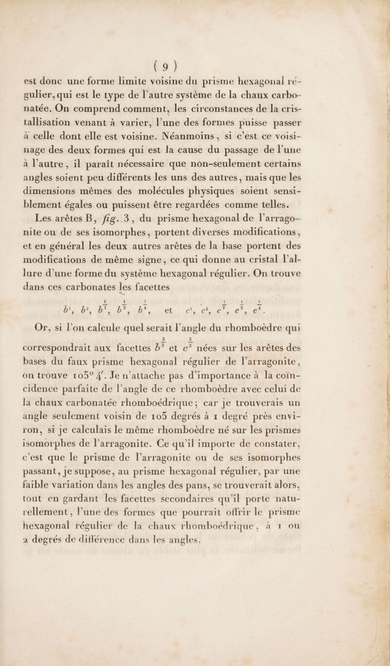 est donc une forme limite voisine du prisme hexagonal ré¬ gulier, qui est le type de l’autre système de la chaux carbo- natée. On comprend comment, les circonstances de la cris¬ tallisation venant à varier, l’une des formes puisse passer à celle dont elle est voisine. Néanmoins, si c’est ce voisi¬ nage des deux formes qui est la cause du passage de l une à l’autre , il paraît nécessaire que non-seulement certains angles soient peu différents les uns des autres, mais que les dimensions mêmes des molécules physiques soient sensi¬ blement égales ou puissent être regardées comme telles. Les arêtes B, fîg. 3, du prisme hexagonal de larrago- nite ou de ses isomorphes, portent diverses modifications, et en général les deux autres arêtes de la base portent des modifications de même signe, ce qui donne au cristal l’al¬ lure d’une forme du système hexagonal régulier. On trouve dans ces carbonates les facettes i. J. 1 L 1 L b\ b\ b\ è3, b\ et e', e% e7, c3, e4. Or, si l’on calcule quel serait l’angle du rhomboèdre qui JL 2. correspondrait aux facettes b3 et e3 nées sur les arêtes des bases du faux prisme hexagonal régulier de l’arragonite, on trouve ioS0^- Je n’attache pas d’importance à la coïn¬ cidence parfaite de l’angle de ce rhomboèdre avec celui de la chaux carbonatée rhomboédrique ] car je trouverais un angle seulement voisin de io5 degrés à i degré près envi¬ ron, si je calculais le même rhomboèdre né sur les prismes isomorphes de Larragonite. Ce qu il importe de constater, c’est que le prisme de Larragonite ou de ses isomorphes passant, je suppose, au prisme hexagonal régulier, par une faible variation dans les angles des pans, se trouverait alors, tout en gardant les facettes secondaires qu’il porte natu¬ rellement, l’une des formes que pourrait offrir le prisme hexagonal régulier de la chaux rhomboédrique, à i ou 2 degrés de différence dans les angles.