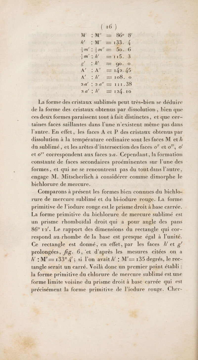 M' : M — 86° h' : M — 133. 4 \rn' : im* — 5o. 6 : h' — 115. 3 ï : h' — 9°. 0 A' : A,v . 45 A' : h' — 0 00 • 0 2 a' : 2 a — 111.38 2 a' : h' —- 124.10 La forme des cristaux sublimés peut très-bien se déduire de la forme des cristaux obtenus par dissolution, bien que ces deux formes paraissent tout à fait distinctes, et que cer¬ taines faces saillantes dans l’une n’existent même pas dans l’autre. En effet, les faces A et P des cristaux obtenus par dissolution à la température ordinaire sont les faces M et h du sublimé , et les arêtes d’intersection des faces o et ow, o' et olv correspondent aux faces 2a. Cependant, la formation constante de faces secondaires proéminentes sur 1 une des formes, et qui ne se rencontrent pas du tout dans l’autre, engage M. Mîtscherlich à considérer comme dimorphe le bicblorure de mercure. Comparons à présent les formes bien connues du bicblo¬ rure de mercure sublimé et du bi-iodure rouge. La forme primitive de Liodure rouge est le prisme droit à base carrée. La forme primitive du biclilorure de mercure sublimé est un prisme rhomboïdal droit qui a pour angle des pans 86° 12'. Le rapport des dimensions du rectangle qui cor¬ respond au rbombe de la base est presque égal à l’unité. Ce rectangle est donné, en effet, par les faces h' et gf prolongées, Jig. 6, et d’après les mesures citées on a K l M!'= i33° /\ ; si l’on avait hr l IVL— i35 degrés, le rec¬ tangle serait un carré. Voilà donc un premier point établi : la forme primitive du chlorure de mercure sublimé est une forme limite voisine du prisme droit à base carrée qui est précisément la forme primitive de l iodure rouge. Cher-