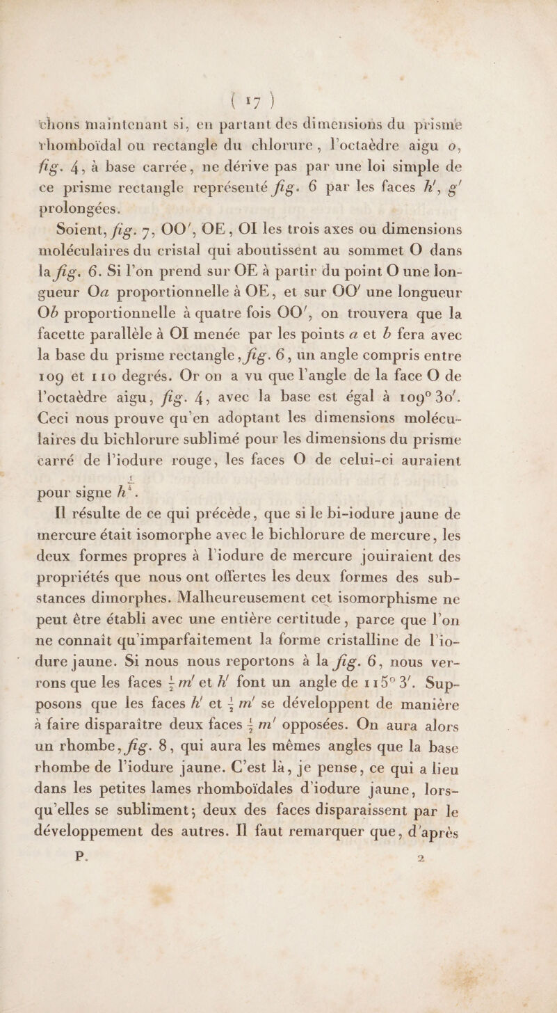 { *7 ) chons maintenant si, en partant des dimensions du prisme rhomboïdal ou rectangle du chlorure , l'octaèdre aigu o, fi g. 4 7 à base carrée, ne dérive pas par une loi simple de ce prisme rectangle représenté jîg. 6 par les faces h!, g' prolongées. Soient, fi g. 7, OO', OE , OI les trois axes ou dimensions moléculaires du cristal qui aboutissent au sommet O dans la fîg. 6. Si I on prend sur OE à partir du point O une Ion- gueur O a proportionnelle à OE, et sur OOr une longueur O b proportionnelle à quatre fois OO, on trouvera que la facette parallèle à OI menée par les points a et b fera avec la base du prisme rectangle ,fig> 6 , un angle compris entre 109 et 110 degrés. Or on a vu que F angle de la face O de l’octaèdre aigu, fîg. 4? avec la base est égal à io9°3oF Ceci nous prouve qu’en adoptant les dimensions molécu¬ laires du biehlorure sublimé pour les dimensions du prisme carré de Fiodure rouge, les faces O de celui-ci auraient pour signe h . Il résulte de ce qui précède, que si le bi-iodure jaune de mercure était isomorphe avec le biehlorure de mercure, les deux formes propres à Fiodure de mercure jouiraient des propriétés que nous ont offertes les deux formes des sub¬ stances dimorphes. Malheureusement cet isomorphisme ne peut être établi avec une entière certitude, parce que Fon ne connaît qu’imparfaitement la forme cristalline de Fio¬ dure jaune. Si nous nous reportons à la jîg. 6, nous ver¬ rons que les faces m! et h! font un angle de 115° 3'. Sup¬ posons que les faces h! et \ m' se développent de manière à faire disparaître deux faces \ m' opposées. On aura alors un rhombe,jftg. 8, qui aura les mêmes angles que la base rhombe de Fiodure jaune. C’est là, je pense, ce qui a lieu dans les petites lames rhomboïdales d’iodure jaune, lors¬ qu’elles se subliment*, deux des faces disparaissent par le développement des autres. Il faut remarquer que, d'après P. 2