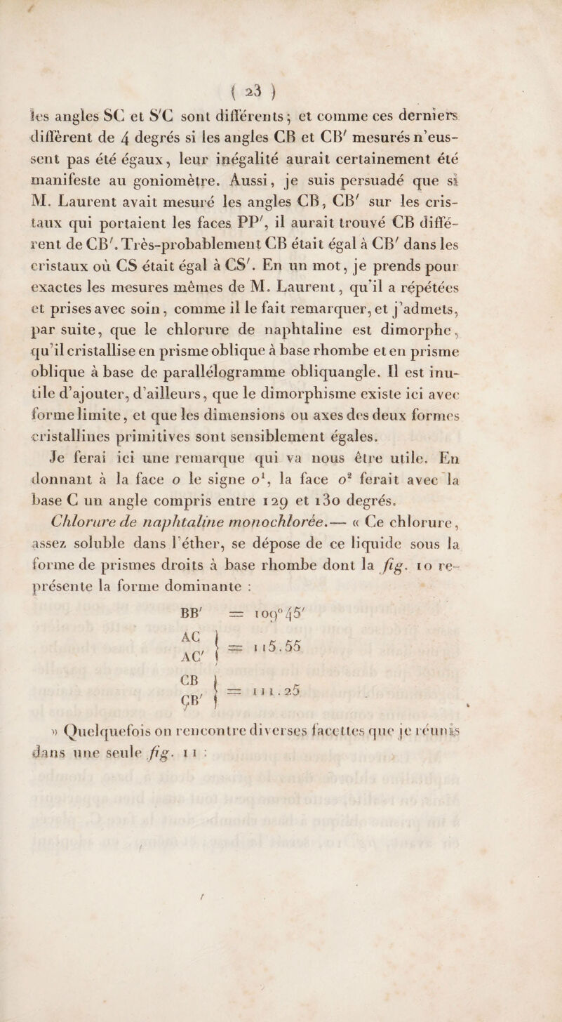 Ses angles SC et S'C sont différents; et comme ces derniers diffèrent de 4 degrés si les angles CB et CB' mesurés n’eus¬ sent pas été égaux, leur inégalité aurait certainement été manifeste au goniomètre. Aussi, je suis persuadé que si M. Laurent avait mesuré les angles CB, CB' sur les cris¬ taux qui portaient les faces PP', il aurait trouvé CB diffé¬ rent de CB'. Très-probablement CB était égal à CB' dans les cristaux où CS était égal à CS'. En un mot, je prends pour exactes les mesures mêmes de M. Laurent, qu’il a répétées et prises avec soin, comme il le fait remarquer, et j’admets, par suite, que le chlorure de naphtaline est dimorphe, qu’il cristallise en prisme oblique à base rhombe et en prisme oblique à base de parallélogramme obliquangle. Il est inu¬ tile d’ajouter, d’ailleurs, que le dimorphisme existe ici avec forme limite, et que les dimensions ou axes des deux formes cristallines primitives sont sensiblement égales. Je ferai ici une remarque qui va nous être utile. En donnant à la face o le signe o1, la face o2 ferait avec la base C un angle compris entre 129 et i3o degrés. Chlorure de naphtaline monochlorée.-— « Ce chlorure, assez soluble dans l éther, se dépose de ce liquide sous la forme de prismes droits à base rhombe dont la fig. 10 re¬ présente la forme dominante : BB' AC AC' = Tog°45' — 1i5.55 u 1.25 d » Quelquefois on rencontre diverses facettes que je réunis ans une seule fi g. 11 ; f r