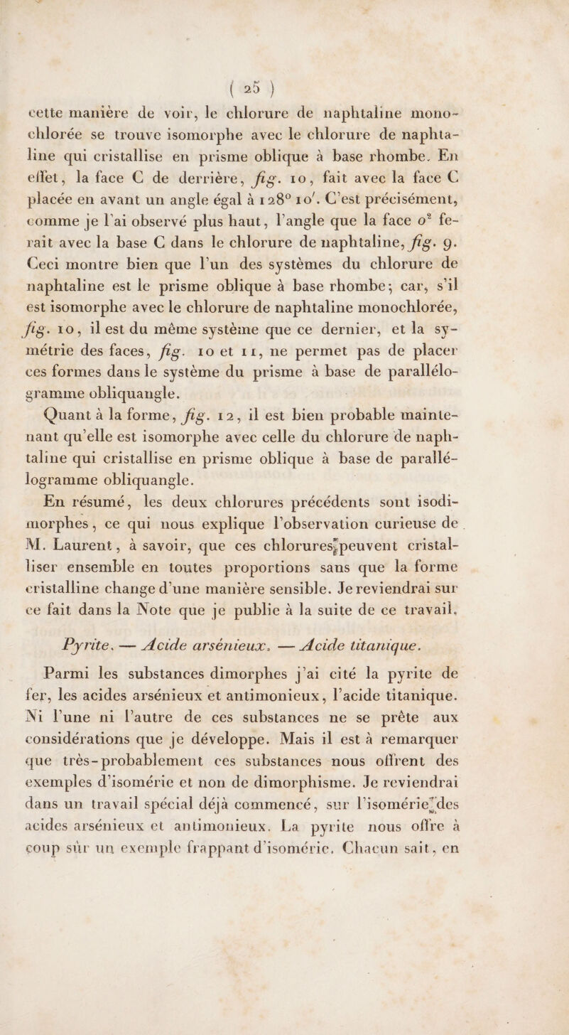 cette manière de voir, le chlorure de naphtaline mono- elilorée se trouve isomorphe avec le chlorure de naphta¬ line qui cristallise en prisme oblique à base rhombe. En effet, la face G de derrière, fig. io, fait avec la face C placée en avant un angle égal à 128° io'. C’est précisément, comme je l’ai observé plus haut, l’angle que la face o2 fe¬ rait avec la base C dans le chlorure de naphtaline, fig. 9. Ceci montre bien que l’un des systèmes du chlorure de naphtaline est le prisme oblique à base rhombe*, car, s’il est isomorphe avec le chlorure de naphtaline monochlorée, fig. 10, il est du même système que ce dernier, et la sy¬ métrie des faces, fig. 10 et n, ne permet pas de placer ces formes dans le système du prisme à base de parallélo¬ gramme obliquangle. Quant à la forme, fig. 12, il est bien probable mainte¬ nant qu elle est isomorphe avec celle du chlorure de naph¬ taline qui cristallise en prisme oblique à base de parallé¬ logramme obliquangle. En résumé, les deux chlorures précédents sont isodi¬ morphes , ce qui nous explique l’observation curieuse de M. Laurent, à savoir, que ces chlorures^peuvent cristal¬ liser ensemble en toutes proportions sans que la forme cristalline change d’une manière sensible. Je reviendrai sur ce fait dans la Note que je publie à la suite de ce travail. Pyrite. — Acide arsénieux. —Acide titanique. Parmi les substances dimorphes j’ai cité la pyrite de fer, les acides arsénieux et antimonieux, l’acide titanique. Ni l’une ni l’autre de ces substances ne se prête aux considérations que je développe. Mais il est à remarquer que très-probablement ces substances nous offrent des exemples d’isomérie et non de dimorphisme. Je reviendrai dans un travail spécial déjà commencé, sur l’isomérieMes acides arsénieux et antimonieux. La pyrite nous offre à coup sur un exemple frappant d’isomérie. Chacun sait, en
