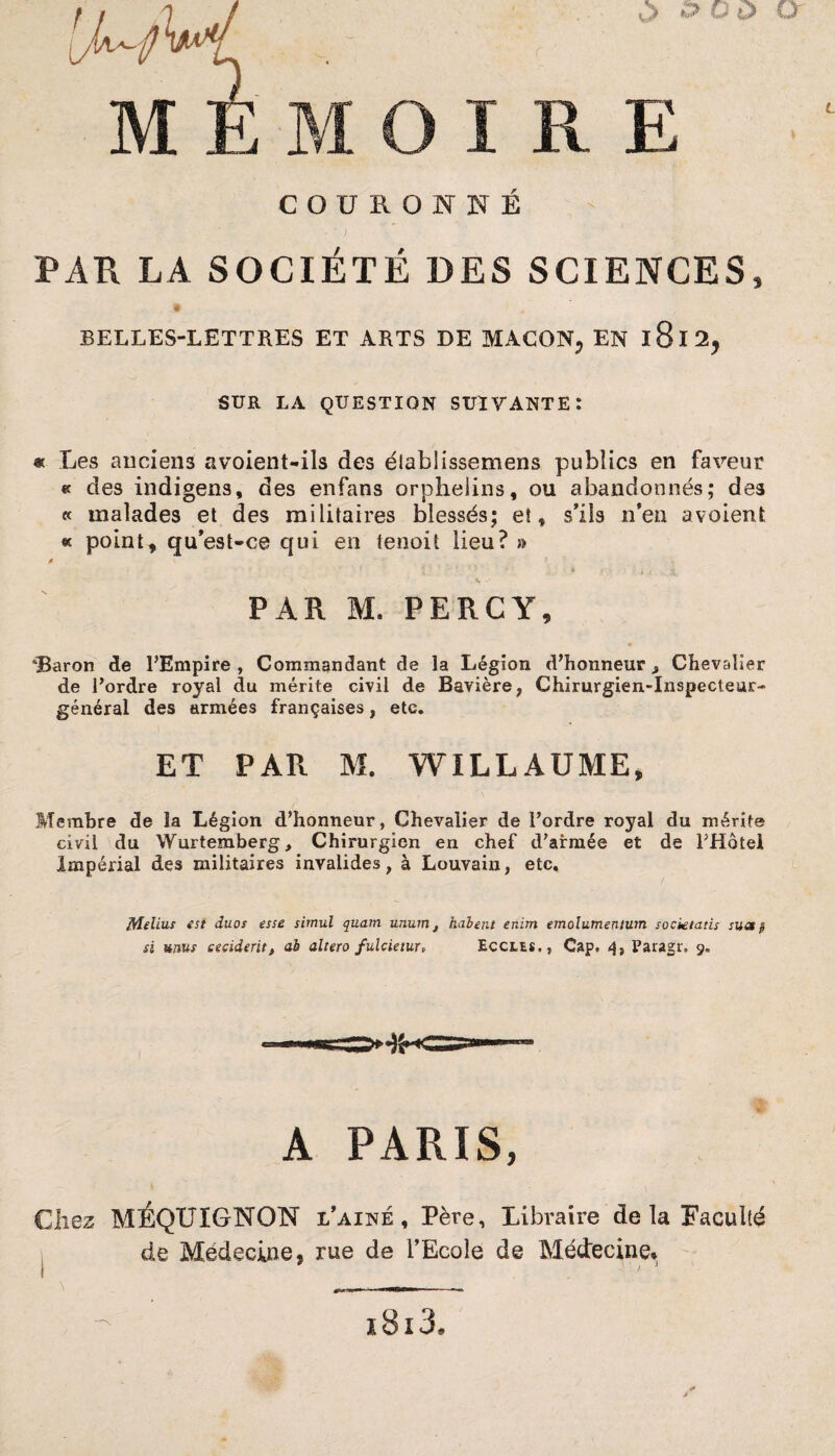 v> ^ O ù et COURONNÉ PAR LA SOCIÉTÉ DES SCIENCES L 3 BELLES-LETTRES ET ARTS DE MACON, EN l8l2, SUR LA QUESTION SUIVANTE î « Les anciens avoient-ils des élabîissemens publics en faveur « des indigens, des enfans orphelins, ou abandonnés; des « malades et des militaires blessés; et, s’ils n’en avaient « point, qu’est-ce qui en tenoit lieu? » /> 5. PAR M. PERCY, “Baron de l’Empire , Commandant de la Légion d’honneur > Chevalier de l’ordre royal du mérite civil de Bavière, Chirurgien-inspecteur- général des armées françaises, etc. ET PAR M. WILLAUME, Membre de la Légion d’honneur, Chevalier de l’ordre royal du mérite civil du Wurtemberg, Chirurgien en chef d’armée et de l’Hôtel Impérial des militaires invalides, à Louvain, etc. ffîelius est duos esse simul quam unum, liaient enim emolumentum socktatis sua $ si unus eeciderit, al altero fulcietur, Eccles., Cap. 4, Paragr, 9. A PARIS, Chez MÉQUIGNON l’ainé , Père, Libraire de la Faculté de MédecjLne, rue de l’Ecole de Médecine* 1813,