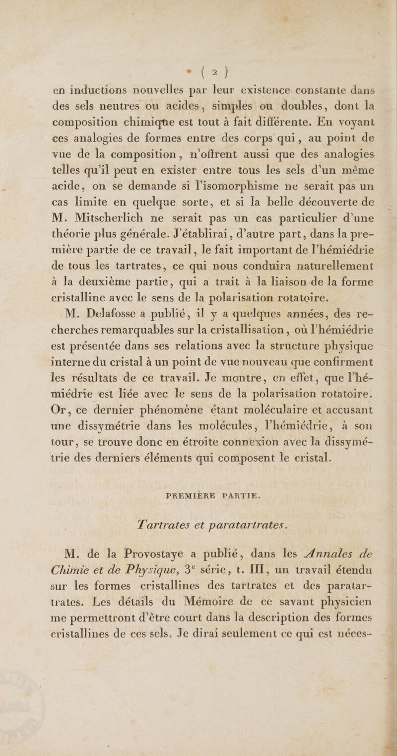 en inductions nouvelles par leur existence constante dans des sels neutres ou acides, simples ou doubles, dont la composition chimique est tout à fait différente. En voyant ces analogies de formes entre des corps qui, au point de vue de la composition, n’offrent aussi que des analogies telles qu’il peut en exister entre tous les sels d’un meme acide, on se demande si l’isomorphisme ne serait pas un cas limite en quelque sorte, et si la belle découverte de M. Mitscherlich ne serait pas un cas particulier d’une théorie plus générale. J’établirai, d’autre part, dans la pre¬ mière partie de ce travail, le fait important de l’hémiédrie de tous les tartrates, ce qui nous conduira naturellement à la deuxième partie, qui a trait à la liaison de la forme cristalline avec le sens de la polarisation rotatoire. M. Delafosse a publié, il y a quelques années, des re¬ cherches remarquables sur la cristallisation, où l’hémiédrie est présentée dans ses relations avec la structure physique interne du cristal à un point de vue nouveau que confirment les résultats de ce travail. Je montre, en effet, que l’hé- miédrie est liée avec le sens de la polarisation rotatoire. Or, ce dernier phénomène étant moléculaire et accusant une dissymétrie dans les molécules, l’hémiédrie, à son tour, se trouve donc en étroite connexion avec la dissymé¬ trie des derniers éléments qui composent le cristal. PREMIÈRE PARTIE. Tartrates et paratarlrates. M. de la Provostaye a publié, dans les Annales de Chimie et de Physique, 3e série, t. III, un travail étendu sur les formes cristallines des tartrates et des paratar- trates. Les détails du Mémoire de ce savant physicien me permettront d’être court dans la description des formes cristallines de ces sels. Je dirai seulement ce qui est néces-