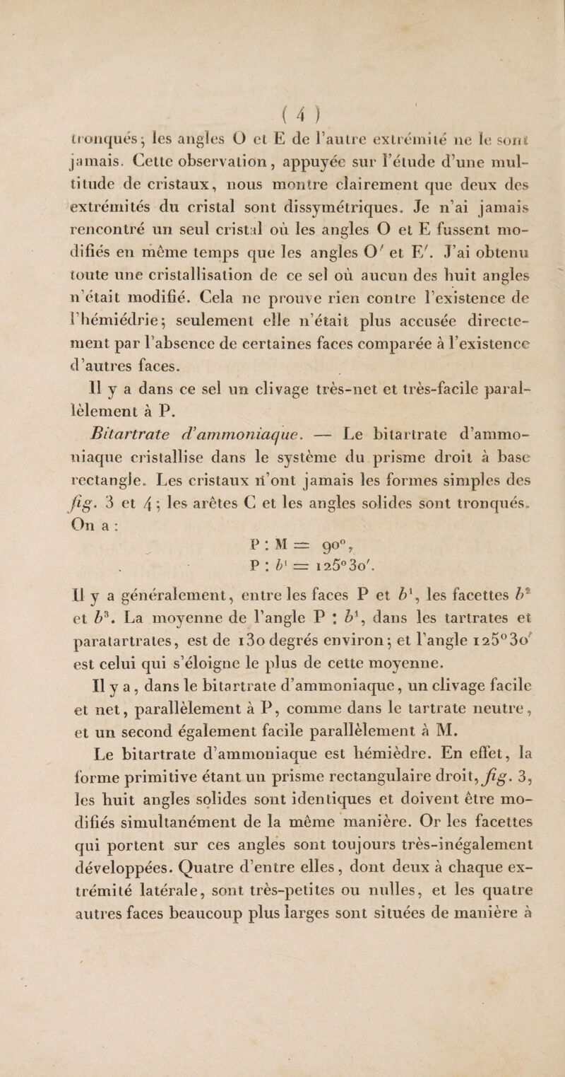 tronqués; les angles O et E de l’autre extrémité ne le sont jamais. Cette observation, appuyée sur l’étude d’une mul¬ titude de cristaux, nous montre clairement que deux des extrémités du cristal sont dissymétriques» Je n’ai jamais rencontré un seul cristal où les angles O et E fussent mo¬ difiés en même temps que les angles O' et F/. J’ai obtenu toute une cristallisation de ce sel où aucun des huit angles n’était modifié. Cela ne prouve rien contre l’existence de î’hémiédrie; seulement elle n’était plus accusée directe¬ ment par l’absence de certaines faces comparée à l’existence d’autres faces. 11 y a dans ce sel un clivage très-net et très-facile paral¬ lèlement à P. Bitartrate d’ammoniaque. — Le bitartrate d’ammo¬ niaque cristallise dans le système du prisme droit à base rectangle» Les cristaux li’ont jamais les formes simples des fi g. 3 et 4 ; les arêtes C et les angles solides sont tronqués» On a : p : M — go°, P : b1 = ï25°3o'. il y a généralement, entre les faces P et &1, les facettes lr et Z>3. La moyenne de l’angle P * bx, dans les tartrates et paratartrates, est de i3o degrés environ*, et l’angle i25°3o est celui qui s’éloigne le plus de cette moyenne. Il y a , dans le bitartrate d’ammoniaque, un clivage facile et net, parallèlement à P, comme dans le tartrate neutre, et un second également facile parallèlement à M. Le bitartrate d’ammoniaque est hémièdre. En effet, la forme primitive étant un prisme rectangulaire droit, fig. 3, les huit angles solides sont identiques et doivent être mo¬ difiés simultanément de la même manière. Or les facettes qui portent sur ces angles sont toujours très-inégalement développées. Quatre d’entre elles, dont deux à chaque ex¬ trémité latérale, sont très-petites ou nulles, et les quatre autres faces beaucoup plus larges sont situées de manière à