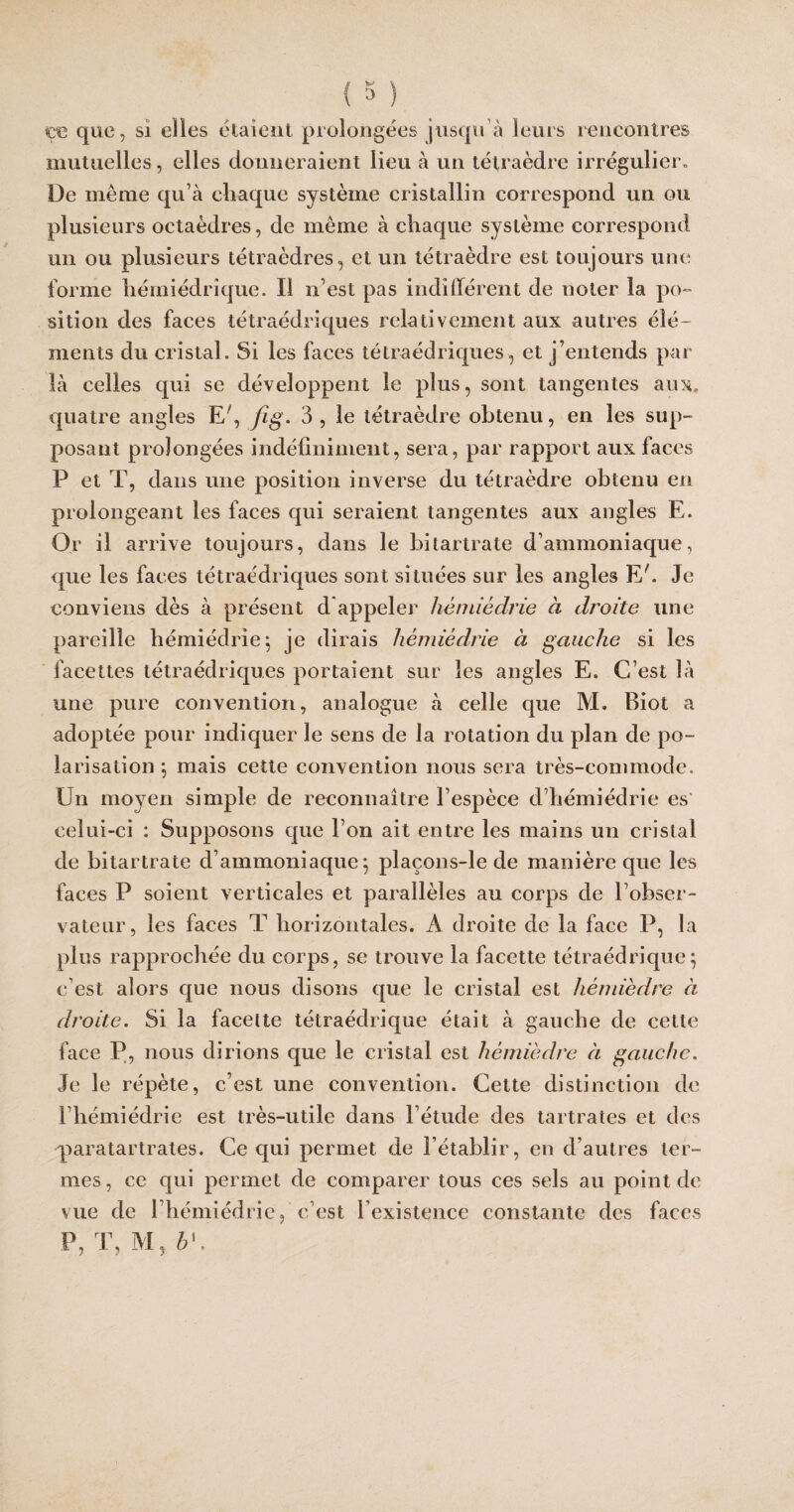 y D çe que, si elles étaient prolongées jusqu'à leurs rencontres mutuelles, elles donneraient lieu à un tétraèdre irrégulier» De meme qu’à chaque système cristallin correspond un ou plusieurs octaèdres, de même à chaque système correspond un ou plusieurs tétraèdres, et un tétraèdre est toujours une forme hémiédrîque. Il n'est pas indifférent de noter la po¬ sition des faces tétraédriques relativement aux autres élé¬ ments du cristal. Si les faces tétraédriques, et j’entends par là celles qui se développent le plus, sont tangentes aux. quatre angles Er, fig. 3 , le tétraèdre obtenu, en les sup¬ posant prolongées indéfiniment, sera, par rapport aux faces P et T, dans une position inverse du tétraèdre obtenu en prolongeant les faces qui seraient tangentes aux angles E. Or il arrive toujours, dans le bitartrate d’ammoniaque, que les faces tétraédriques sont situées sur les angles E'. Je conviens dès à présent d appeler hémièdrie à droite une pareille hémiédrie; je dirais hémièdrie à gauche si les facettes tétraédriques portaient sur les angles E. C’est là une pure convention, analogue à celle que M. Biot a adoptée pour indiquer le sens de la rotation du plan de po¬ larisation ; mais cette convention nous sera très-commode. Un moyen simple de reconnaître l’espèce d’hémiédrie es celui-ci : Supposons que l’on ait entre les mains un cristal de bitartrate d’ammoniaque; plaçons-le de manière que les faces P soient verticales et parallèles au corps de l’obser¬ vateur, les faces T horizontales. A droite de la face P, la plus rapprochée du corps, se trouve la facette tétraédrique; c’est alors que nous disons que le cristal est hémièdre à droite. Si la facette tétraédrique était à gauche de cette face P, nous dirions que le cristal est hémièdre à gauche. Je le répète, c’est une convention. Cette distinction de l’hémiédrie est très-utile dans l’étude des tartrates et des paratartrates. Ce qui permet de l’établir, en d’autres ter¬ mes, ce qui permet de comparer tous ces sels au point de vue de l hémiédrie, c’est l’existence constante des faces P, T, M, h\