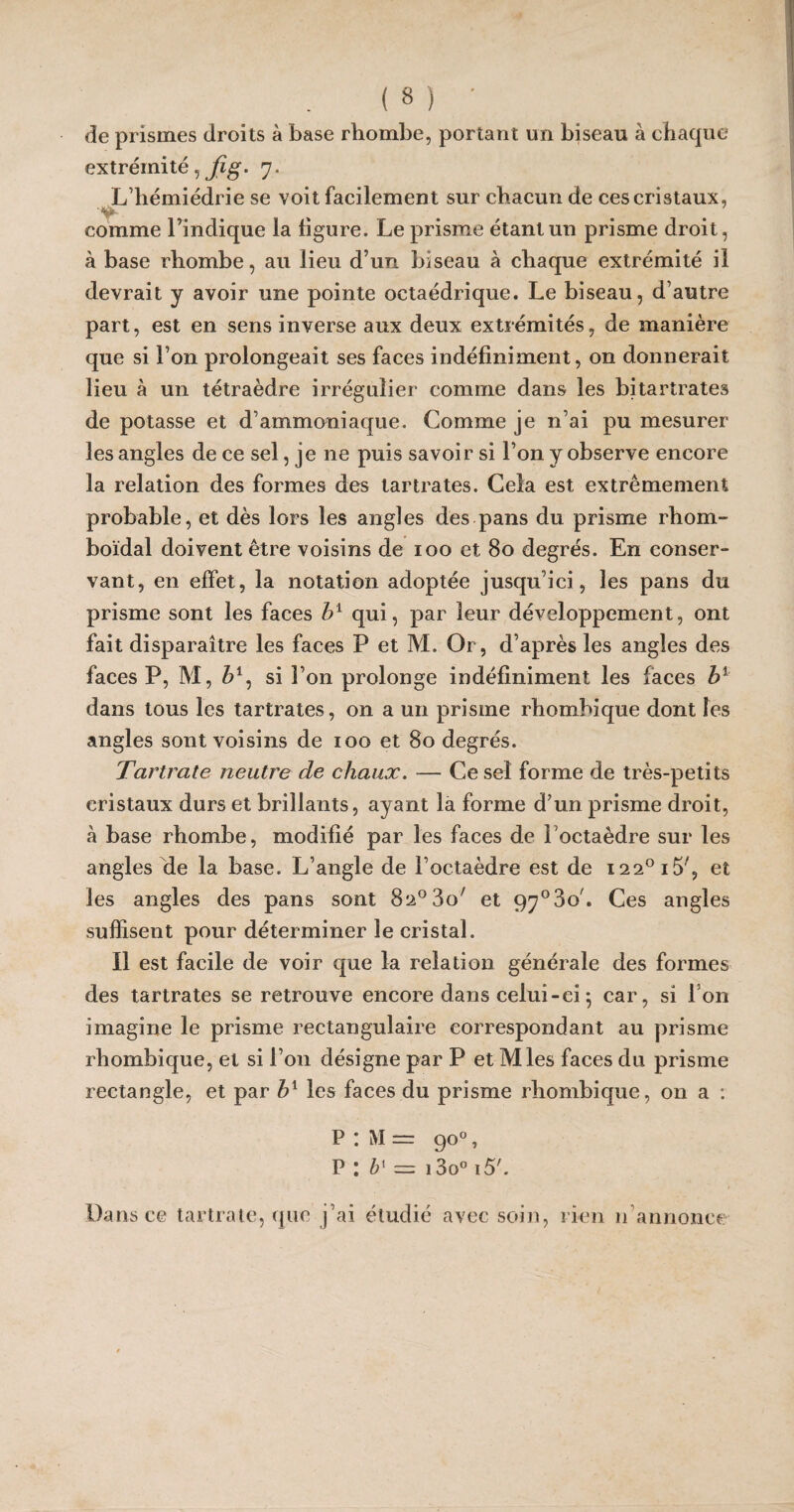 de prismes droits à base rhombe, portant un biseau à chaque extrémité, Jîg. 7. L’hémiédrie se voit facilement sur chacun de ces cristaux, •y- comme l’indique la ligure. Le prisme étant un prisme droit, à base rhombe, au lieu d’un biseau à chaque extrémité il devrait y avoir une pointe octaédrique. Le biseau, d’autre part, est en sens inverse aux deux extrémités, de manière que si l’on prolongeait ses faces indéfiniment, on donnerait lieu à un tétraèdre irrégulier comme dans les bitartrates de potasse et d’ammoniaque. Comme je n’ai pu mesurer les angles de ce sel, je ne puis savoir si l’on y observe encore la relation des formes des tartrates. Cela est extrêmement probable, et dès lors les angles des pans du prisme rhom- boïdal doivent être voisins de 100 et 80 degrés. En conser¬ vant, en effet, la notation adoptée jusqu’ici, les pans du prisme sont les faces b1 qui, par leur développement, ont fait disparaître les faces P et M. Or, d’après les angles des faces P, M, Z?1, si l’on prolonge indéfiniment les faces b1 dans tous les tartrates, on a un prisme rhombique dont les angles sont voisins de 100 et 80 degrés. Tartrate neutre de chaux. — Ce sel forme de très-petits cristaux durs et brillants, ayant la forme d’un prisme droit, à base rhombe, modifié par les faces de l'octaèdre sur les angles de la base. L’angle de l’octaèdre est de I22°i5', et les angles des pans sont 82° 3o' et 97°3o/. Ces angles suffisent pour déterminer le cristal. Il est facile de voir que la relation générale des formes des tartrates se retrouve encore dans celui-ci 5 car, si Ion imagine le prisme rectangulaire correspondant au prisme rhombique, et si l’on désigne par P et Mies faces du prisme rectangle, et par bx les faces du prisme rhombique, on a : P : M = go°, P : bx = 13o° 15'. Dans ce tartrate, que j’ai étudié avec soin, rien 11 annonce