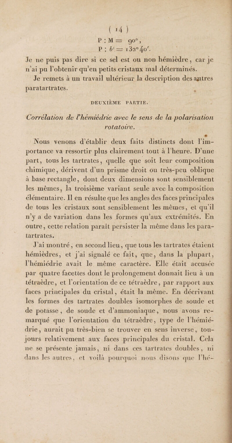 ( '4 ) p : M = 90°, P : b{ —r i32°4o'. Je ne puis pas dire si ce sel est ou non hémièdre , car je n’ai pu l’obtenir qu’en petits cristaux mal déterminés. Je remets à un travail ultérieur la description des autres paratartrates. DEUXIÈME PARTIE. Corrélation de Vhèmièdrie avec le sens de la polarisation rotatoire. Nous venons d’établir deux faits distincts dont Fim- portance va ressortir plus clairement tout à 1 heure. D’une part, tous les tartrates, quelle que soit leur composition chimique, dérivent d’un prisme droit ou très-peu oblique à base rectangle, dont deux dimensions sont sensiblement les mêmes, la troisième variant seule avec la composition élémentaire. Il en résulte que les angles des faces principales de tous les cristaux sont sensiblement les mêmes, et qu’il n’y a de variation dans les formes qu’aux extrémités. En outre, cette relation parait persister la même dans les para¬ tartrates. J’ai montré , en second lieu, que tous les tartrates étaient hémièdres, et j’ai signalé ce fait, que, dans la plupart, l’hémiédrie avait le même caractère. Elle était accusée par quatre facettes dont le prolongement donnait lieu à un tétraèdre, et F orientation de ce tétraèdre, par rapport aux faces principales du cristal, était la même. En décrivant les formes des tartrates doubles isomorphes de soude et de potasse, de soude et d’ammoniaque, nous avons re¬ marqué que l’orientation du tétraèdre, type de l’hémié- drie, aurait pu très-bien se trouver en sens inverse, tou¬ jours relativement aux faces principales du cristal. Cela ne se présente jamais, ni dans ces tartrates doubles, ni dans les autres, et voilà pourquoi nous disons que Fhé-