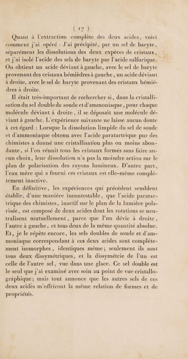 VOICI Quant à F extraction complète des deux acides, comment j’ai opéré : J’ai précipité, par un sel de baryte, séparément les dissolutions des deux expèces de cristaux, et j’ai isolé l’acide des sels de baryte par l’acide sulfurique. On obtient un acide déviant à gauche, avec le sel de baryte provenant des cristaux hémièdres à gauche, un acide déviant à droite, avec le sel de baryte provenant des cristaux hémiè¬ dres à droite. 11 était très-important de rechercher si, dans la cristalli¬ sation du sel double de soude et d’ammoniaque, pour chaque molécule déviant à droite, il se déposait une molécule dé¬ viant à gauche. L’expérience suivante ne laisse aucun doute à cet égard : Lorsque la dissolution limpide du sel de soude et d’ammoniaque obtenu avec l’acide paratartrique pur des chimistes a donné une cristallisation plus ou moins abon¬ dante, si l’on réunit tous les cristaux formés sans faire au¬ cun choix, leur dissolution n’a pas la moindre action sur le plan de polarisation des rayons lumineux. D’autre part, l’eau mère qui a fourni ces cristaux est elle-même complè¬ tement inactive. En définitive, les expériences qui précèdent semblent établir, d’une manière incontestable, que l’acide paratar¬ trique des chimistes, inactif sur le plan de la lumière pola¬ risée, est composé de deux acides dont les rotations se neu¬ tralisent mutuellement, parce que F un dévie à droite , l’autre à gauche, et tous deux de la même quantité absolue. Et, je le répète encore, les sels doubles de soude et d’am¬ moniaque correspondant à ces deux acides sont complète¬ ment isomorphes, identiques même 5 seulement ils sont tous deux dissymétriques, et la dissymétrie de l’un est celle de l’autre sel, vue dans une glace. Ce sel double est le seul que j’ai examiné avec soin au point de vue cristallo¬ graphique; mais tout annonce que les autres sels de ces deux acides m’offriront la même relation de formes et de propriétés.