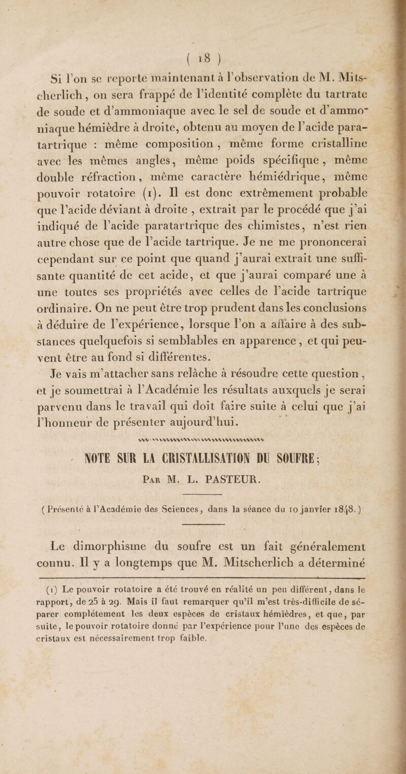 Si I on sc reporte maintenant à l’observation de M. Mits- clierlich, on sera frappé de l’identité complète du tartrate de soude et d’ammoniaque avec le sel de soude et d’ammo- niaque hémièdre à droite, obtenu au moyen de l’acide para- tartrique : même composition , même forme cristalline avec les mêmes angles, même poids spécifique, même double réfraction, même caractère hémiédrique, même pouvoir rotatoire (i). Il est donc extrêmement probable que l’acide déviant à droite , extrait par le procédé que j’ai indiqué de l’acide paratartrique des chimistes, n’est rien autre chose que de l’acide tartrique. Je ne me prononcerai cependant sur ce point que quand j’aurai extrait une suffi¬ sante quantité de cet acide, et que j’aurai comparé une à une toutes ses propriétés avec celles de l’acide tartrique ordinaire. On ne peut être trop prudent dans les conclusions à déduire de l’expérience, lorsque l’on a affaire à des sub¬ stances quelquefois si semblables en apparence , et qui peu¬ vent être au fond si différentes. Je vais m’attacher sans relâche à résoudre cette question , et je soumettrai à l’Académie les résultats auxquels je serai parvenu dans le travail qui doit faire suite à celui que j’ai l’honneur de présenter aujourd’liui. vW'^ ^/wvwvwn/vi vm wvvwwvwvw'* NOTE m LA CRISTALLISATION DD SOUFRE ; Par M. L. PASTEUR. ( Présenté à l’Académie des Sciences, dans la séance du io janvier 1848. ) Le dimorphisme du soufre est un fait généralement connu. Il y a longtemps que M. Mitscherlich a déterminé (1) Le pouvoir rotatoire a été trouvé en réalité un peu différent, dans le rapport, de 25 à 29. Mais il faut remarquer qu’il m’est très-difficile de sé¬ parer complètement les deux espèces de cristaux hémièdres, et que, par suite, le pouvoir rotatoire donné par l’expcrience pour l’une des espèces de cristaux est nécessairement trop faible.