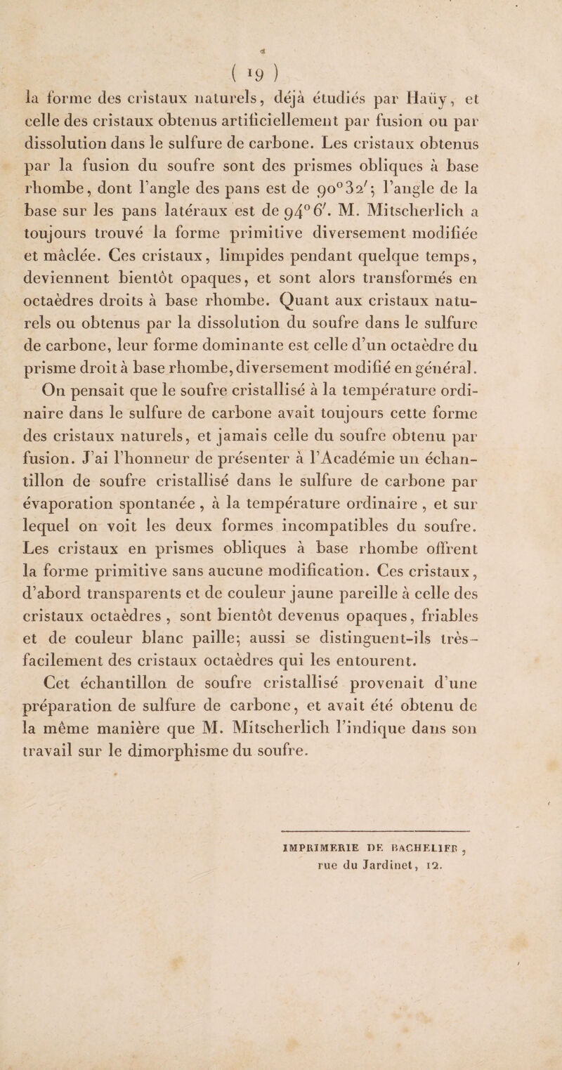 ( *9 ) ia forme des cristaux naturels, déjà étudiés par Haiiy, et celle des cristaux obtenus artificiellement par fusion ou par dissolution dans le sulfure de carbone. Les cristaux obtenus par la fusion du soufre sont des prismes obliques à base rbombe, dont l’angle des pans est de go°^2f] l’angle de la base sur les pans latéraux est deqd0^. M. Mitsclierlich a toujours trouvé la forme primitive diversement modifiée et mâclée. Ces cristaux, limpides pendant quelque temps, deviennent bientôt opaques, et sont alors transformés en octaèdres droits à base rbombe. Quant aux cristaux natu¬ rels ou obtenus par la dissolution du soufre dans le sulfure de carbone, leur forme dominante est celle d’un octaèdre du prisme droit à base rbombe, diversement modifié en général. On pensait que le soufre cristallisé à la température ordi¬ naire dans le sulfure de carbone avait toujours cette forme des cristaux naturels, et jamais celle du soufre obtenu par fusion. J’ai l’honneur de présenter à l’Académie un échan¬ tillon de soufre cristallisé dans le sulfure de carbone par évaporation spontanée , à la température ordinaire , et sur lequel on voit les deux formes incompatibles du soufre. Les cristaux en prismes obliques à base rhombe offrent la forme primitive sans aucune modification. Ces cristaux, d’abord transparents et de couleur jaune pareille à celle des cristaux octaèdres , sont bientôt devenus opaques, friables et de couleur blanc paille5 aussi se distinguent-ils très- facilement des cristaux octaèdres qui les entourent. Cet échantillon de soufre cristallisé provenait d’une préparation de sulfure de carbone, et avait été obtenu de ia même manière que M. Mitscherlich l’indique dans son travail sur le dimorphisme du soufre. IMPRIMERIE DK RACHEL1FR , rue du Jardinet, 12.