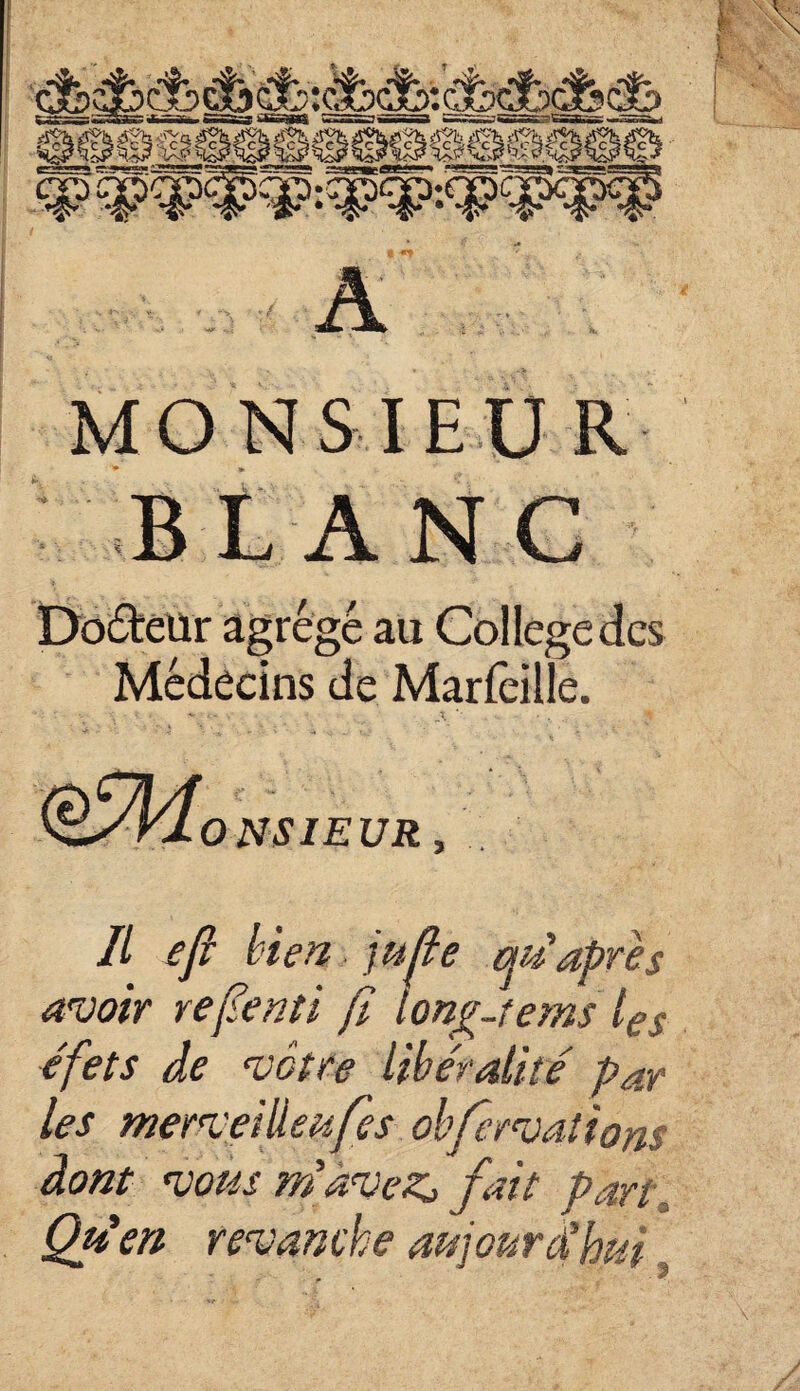 A MONSIEUR BLANC Docteur agrégé au College des Médecins de Marfèille. €M0 NSI EUR, Il efi bien jufe au'après avoir repenti ji lonp-tems tg$ e'fets de vôtre libéralité par les merveilleufes obfervatiom dont vous m'avez> fait pan Offert revanche aujourd'hui