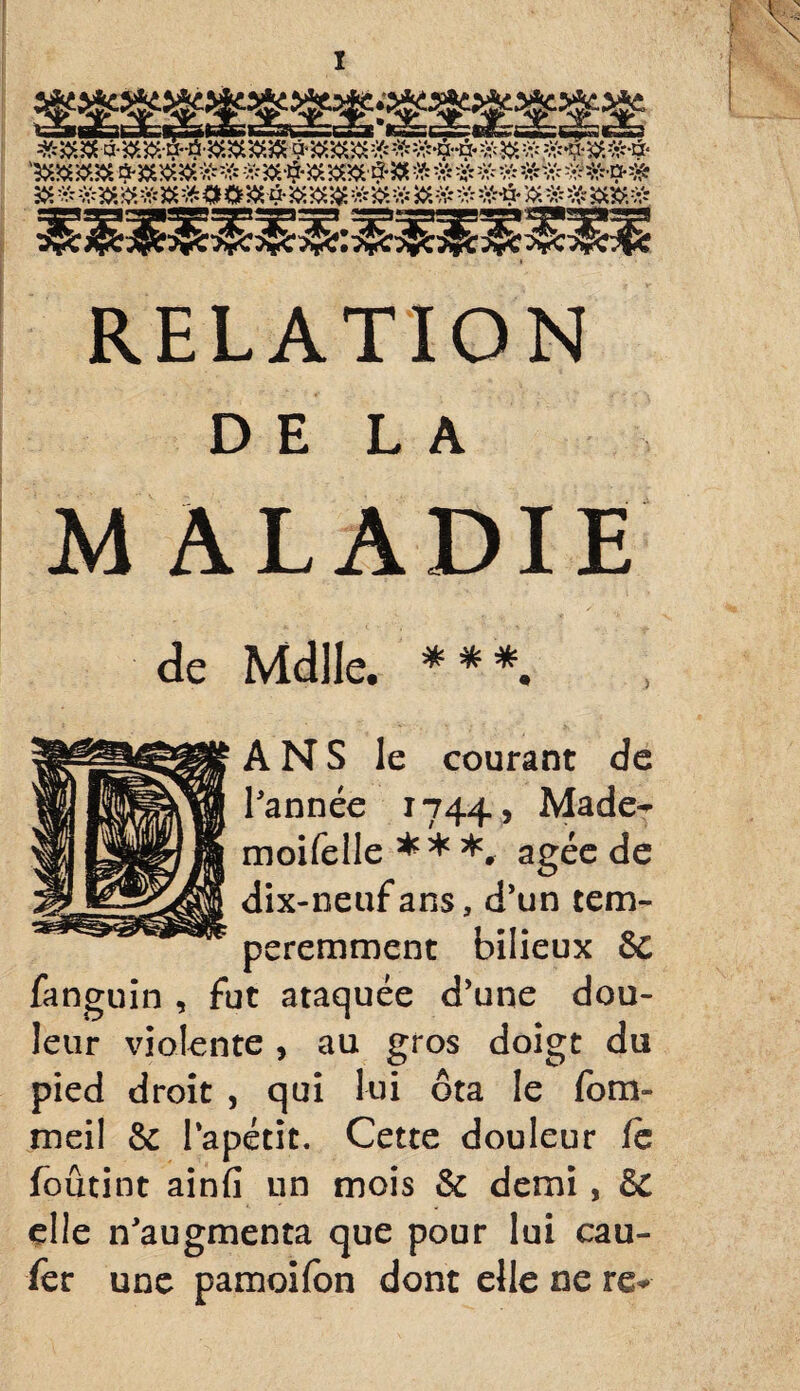 * aX*\Sij> K&s \Sc* vtb* *ûSj> kSl* \St/‘ nA/* »f^ rf^pV •|p» /yV* «ap% »»p>* • Of» «OJT» riÿ% /fS »T» i RELATION DE LA M ALADIE de Mdlle. * * *. ANS le courant de l'année 1744* Made^ moifelle ** *, âgée de dix-neuf ans, d'un tem- peremment bilieux 6c fanguin , fut ataquée d'une dou¬ leur violente, au gros doigt du pied droit , qui lui ôta le fom- meil & Papétit. Cette douleur fc foûtint ainfi un mois & demi, de elle n'augmenta que pour lui eau- fer une pamoifon dont elle ne re*