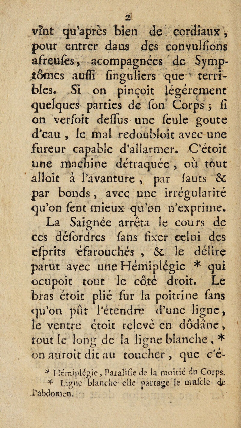 vînt qu’après bien de cordiaux , pour entrer dans des convulfions afreufès, acompagnées de Symp¬ tômes auffi finguliers que terri¬ bles. Si on pinçoit légèrement quelques parties de Ton Corps > fi on verfoit deflus une feule goûte d'eau , le mal redoubloit avec une fureur capable d'allarmer. C’étoit une machine détraquée , cil tout alloit à l’avanture , par fauts & par bonds, avec une irrégularité qu'on fent mieux qu'on n’exprime. La Saignée arrêta le cours de ces défordres fans fixer celui des efprits éfarouchés , & le délire parut avec une Hémiplégie * qui octipoit tout le côté droit. Le bras étoit plié fur la poitrine fans qu’on pût l’étendre d’une ligne, le ventre étoit relevé en dôdâne, tout le long de la ligne blanche * * on auroit dit au toucher , que c’é- * Hémiplégie, Paraülîe de la moitié du Corps. * Ligne blanche elle partage le tinifcle <ie i’abdomen.