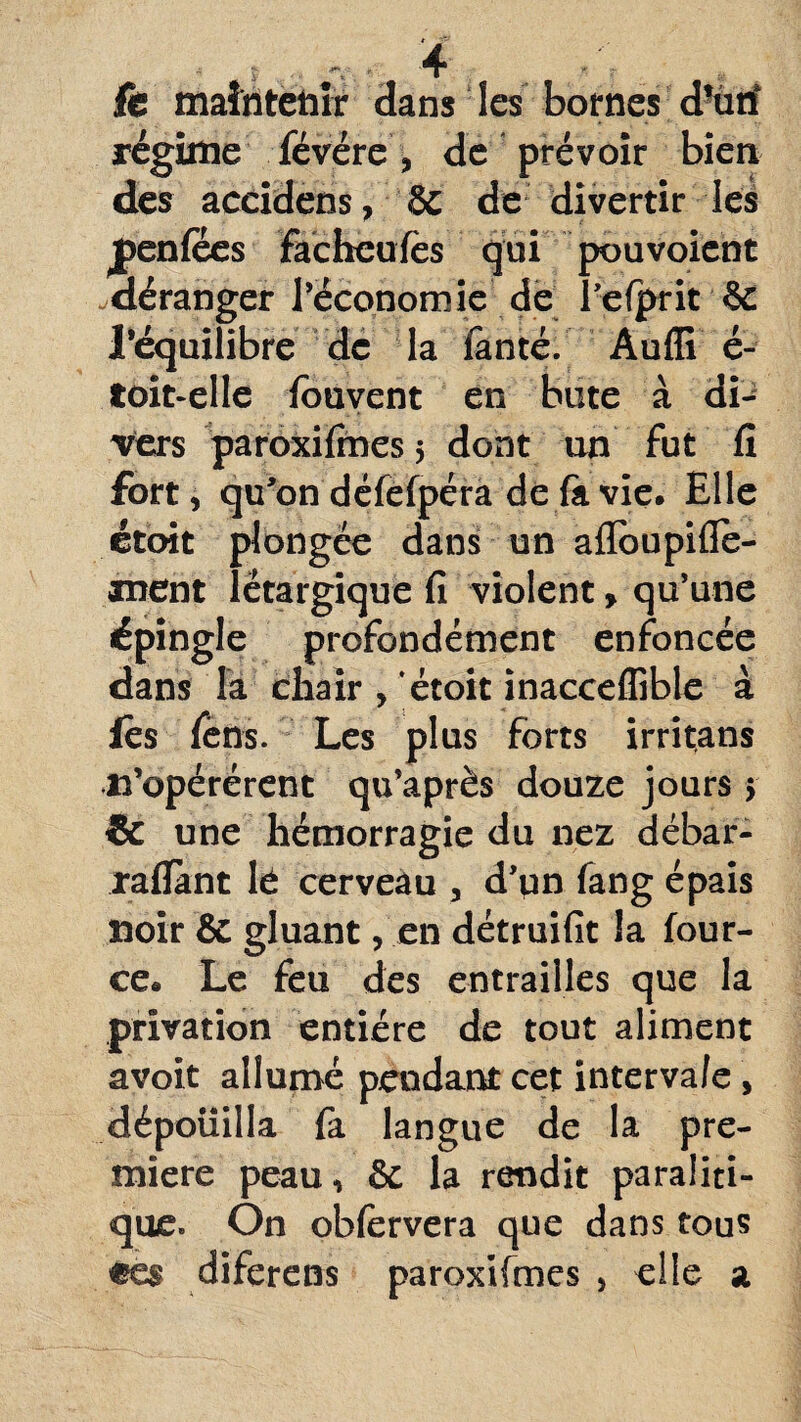 fe maintenir dans les bornes d’ûtf régime févére , de prévoir bien des accidens, & de divertir les jpenfôes facheufès qui pouvoient déranger l’économie de Telprit & l’équilibre de la fanté. Audi é- toit-elle fouvent en bute à di¬ vers paroxifines 5 dont un fut fi fort, qu’on défêfpéra de fil vie. Elle étbit plongée dans un aflbupifle- anent lëtargique fi violent » qu’une épingle profondément enfoncée dans la chair , étoit inacceffible à lès fëns. Les plus forts irritans n’opérérent qu’après douze jours > & une hémorragie du nez débar- raflànt lé cerveau , d’pn fang épais noir & gluant, en détruifit la four- ce. Le feu des entrailles que la privation entière de tout aliment avoit allumé pendant cet interva/e, dépouilla fa langue de la pre¬ mière peau, & la rendit paraiiti- que. On obfervera que dans tous ee§ diferens paroxifmes , elle a