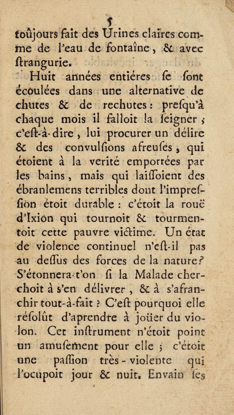 y, toujours fait des Urines claires com¬ me de l’eau de fontaine, & avec ftrangurie. Huit années entières le font écoulées dans une alternative de ? * * chutes & de rechutes : prefqu’à chaque mois il falloit !a leigner >• c'eft-à-dire j lui procurer un délire & des convulfions afreufés 5 qui étoient à la vérité emportées par les bains, mais qui laifibient des ébranlemens terribles dont l’impref- fiôn étoit durable : c’étoit la roue d’ïxiôn qui tournoit & tourmen- toit cette pauvre viéHme. Un état de violence continuel n'cft-il pas au deffus des forces de la nature? S’étonnera*ton fi la Malade cher- choit à s’en délivrer , & à s’afran- chir tout-à-fait ? C’efi: pourquoi elle réfolût d’aprendre à jotier du vio- Ion. Cet inftrument n’étoit point un amufeUient pour elle 5 c’étoit une paffion très - violente qui l’ocupoit jour & nuit, Envain tes