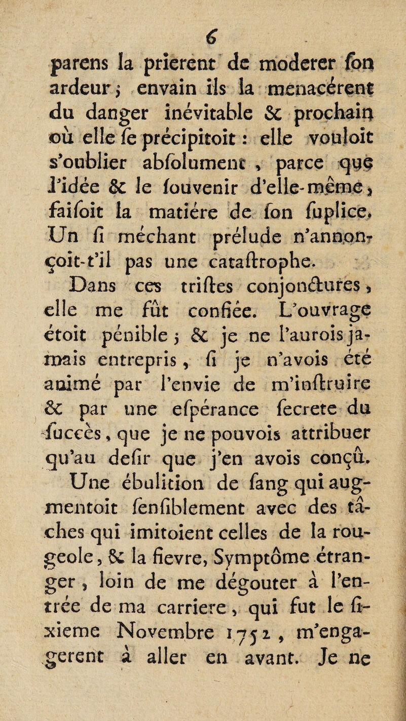 parens la prièrent de modérer font ardeur^ envain ils la menacèrent du danger inévitable Sc prochain où elle le précipitait : elle vouloit s’oublier abfolument , parce que J’idée & le fouvenir d’elle- même 3 failoit la matière de fon fuplice. Un fi méchant prélude n’annom çoit-t’il pas une cataftrophe. Dans ces tri fies conjonctures, elle me fût confiée. L’ouvrage étoit pénible 5 & je ne l’aurois ja¬ mais entrepris, fi je n’avois été animé par l’envie de m’inftruire ôc par une efpérance fecrete du dùccès, que je ne pouvois attribuer qu’au defir que j’en avois conçu. Une ébulition de fang qui aug¬ mentait fenfiblement avec des tâ¬ ches qui imitoient celles de la rou¬ geole, 5c la fievre, Symptôme étran¬ ger , loin de me dégoûter à l’en¬ trée de ma carrière, qui fut le Si¬ xième Novembre 175 2 , m’enga- gerent à aller en avant. Je ne