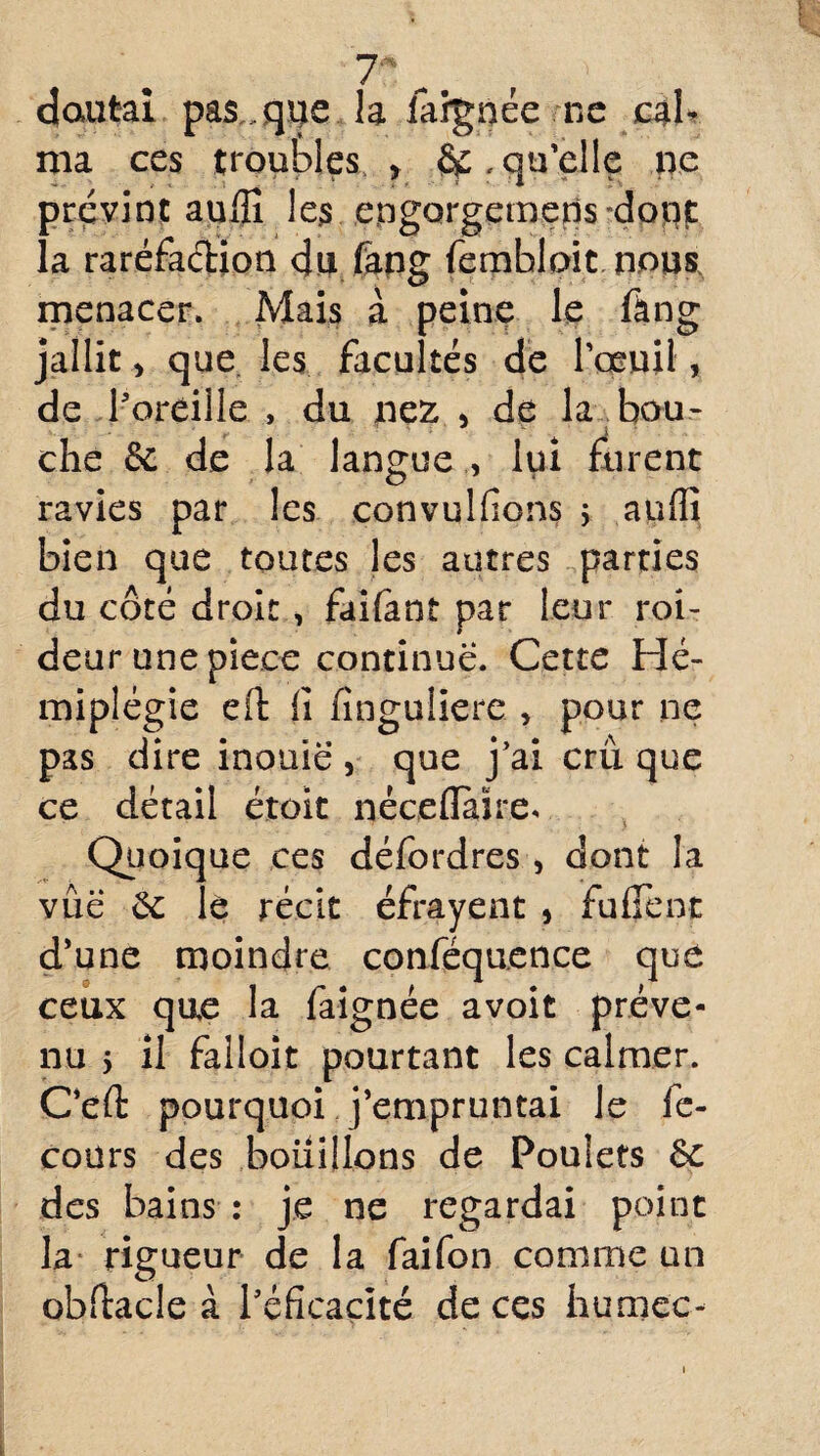 doutai pas,, que la iargnée ne cal¬ ma ces troubles , qu’elle ne prévint aufiî le$ engorgemens donjt la raréfaétion du fang fembloit nous menacer. Mais à peine le fang jallit > que les facultés de l’oeuil, de l'oreille , du nez > de la bou- che ôc de la langue , lui furent ravies par les convulfions ; aufli bien que toutes les autres parties du côté droit, faifant par leur roi- deur une pièce continue. Cette Hé¬ miplégie eft ii finguliere > pour ne pas dire inouïe , que j’ai cru que ce détail étoit néceflaïre* Quoique ces défordres, dont la vue Se le récit éfrayent , fufient d’une moindre conféqu.ence que ceux que la faignée avoit préve¬ nu 5 il falloit pourtant les calmer. C’eft pourquoi j’empruntai le fe- cours des bouillons de Poulets 6c des bains : je ne regardai point la rigueur de la faifon comme un obfiacle à l'éficacité de ces humée-