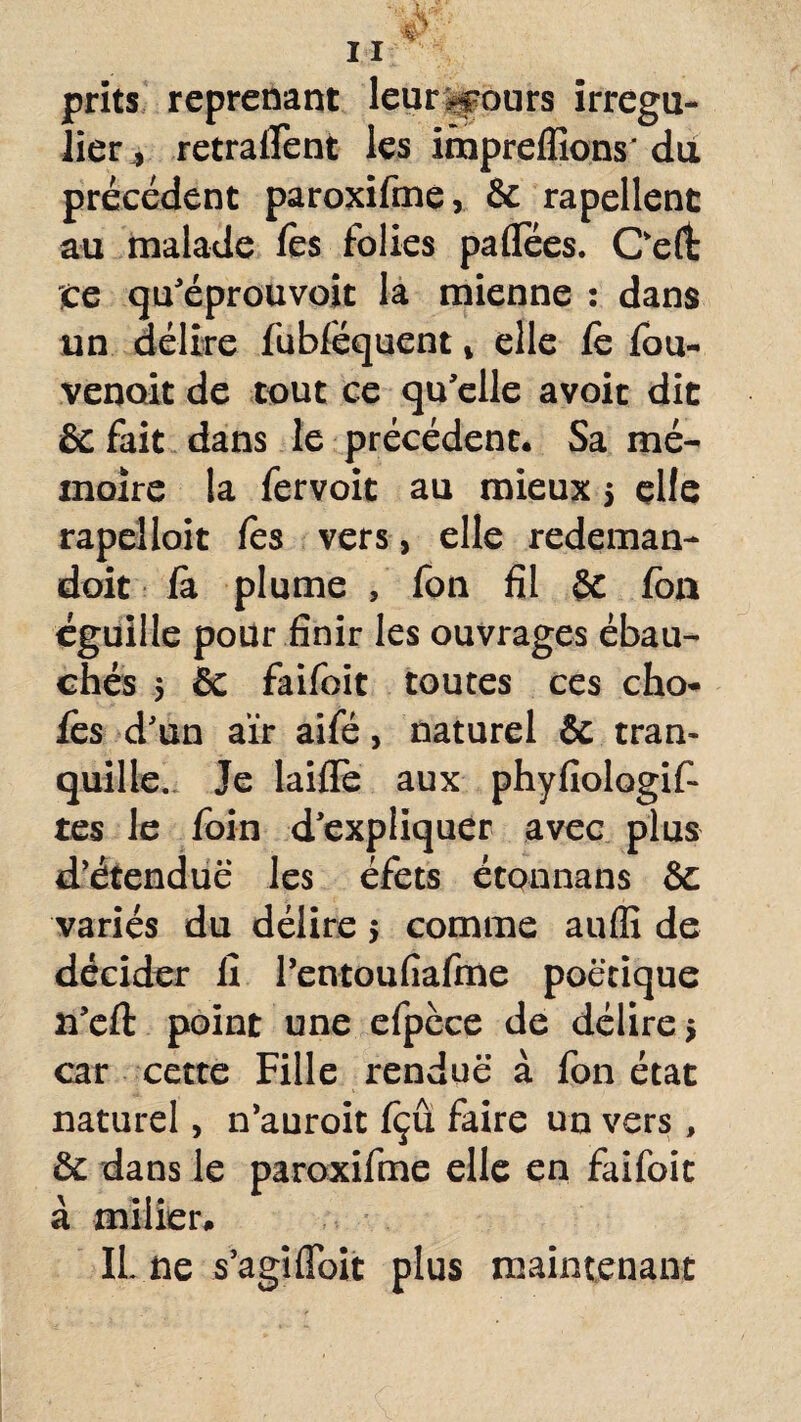 jprits reprenant leur.-fours irrégu¬ lier , retracent les iruprelïions' du précédent paroxifme, & rapellenc au malade fès folies paflees. Oeft :ce qu'éprouvoit la mienne : dans un délire fubféquent , elle fe fou- venoit de tout ce qu'elle avoir dit & fait dans le précédent. Sa mé¬ moire la fervoit au mieux $ elfe rapelloit fes vers> elle redeman- doit fà plume , fon fil & fon éguille pour finir les ouvrages ébau¬ chés 5 & faifoit toutes ces cho¬ ies d'un air aifé, naturel & tran¬ quille. Je laifle aux phyfiologif- tes le foin d'expliquer avec plus d'étendue les éfets étonnans & variés du délire > comme aufli de décider fi rentoufiafme poétique 21'efi: point une efpèce de délire 5 car cette Fille rendue à fon état naturel, n'auroit fçû faire un vers, de dans le paroxifme elle en faifoit à millier, IL ne s'agi (Toit plus maintenant