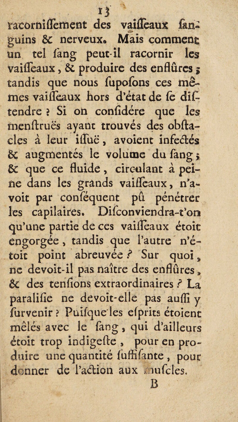 tacorniflement des vaifleaux fin- guins & nerveux* Mais comment un tel fang peut-il racornir les vaifleaux, & produire des enflûrcs g tandis que nous fupofons ces mê¬ mes vaifleaux hors d’état de fc dis¬ tendre ? Si on confidére que les nrenftruës ayant trouvés des obfta- cles à leur ifliië, avoient infe&és èc augmentés le volume du fang > & que ce fluide, circulant à pei¬ ne dans les grands vaifleaux, n'a* voit par conféquent pû pénétrer les càpilaires. Difconviendra-t’on qu’une partie de ces vaifleaux étoic engorgée, tandis que l’autre n’é- toit point abreuvée ? Sur quoi, ne devoit-il pas naître des enflûres » & des tenfions extraordinaires ï La paralifie ne devoit-elle pas aufli y furvenir ? Puifqueles efprits étoienc mêlés avec le fang, qui d’ailleurs étoit trop indigefte , pour en pro¬ duire une quantité fuffifante , pour donner de i’a&ion aux .v infcles, B