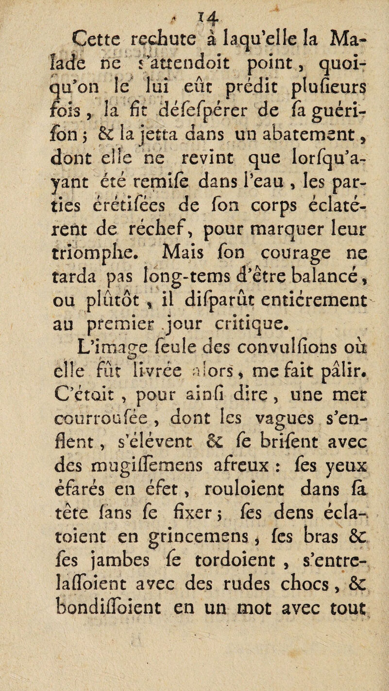 •- H Cette rechute à laqu’elle la Ma¬ lade ne rattendo.it point, quoi¬ qu'on le lui eût prédit plufieurs fois, la fit défefpérer de fa guéri- fon 5 & lajetta dans un abatement, dont elle ne revint que lorfqu’a- yant été remife dans l’eau , les par¬ ties érétifées de fon corps éclatè¬ rent de réchef, pour marquer leur triomphe. Mais fon courage ne tarda pas long-tems d’être balancé, ou plutôt , il difparut entièrement au premier jour critique. L’image feule des convulfions ou elle fût livrée alors, me fait pâlir. C’était , pour ainfi dire, une mer courroufée , dont les vagues s’en¬ flent , s’élèvent & fe brifent avec des mugiiTetnens afreux : fes yeux éfarés en éfet, rouloient dans fà tête fans fe fixer ; fes dens écla-, toient en grincemens, fes bras & fes jambes fe tordoient , s’entre- laflbient avec des rudes chocs, & bondiflbient en un mot avec tout