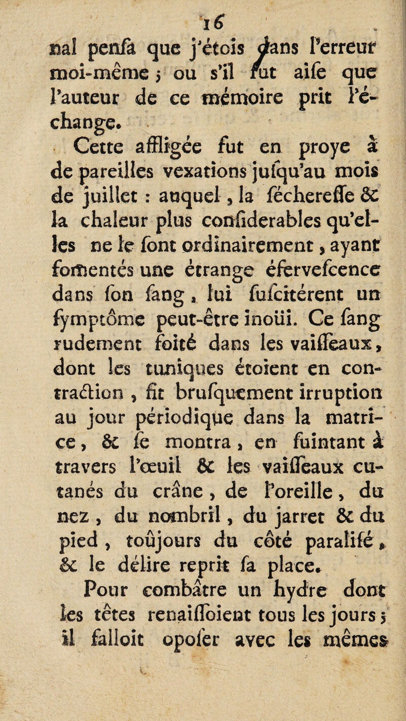 iS sial penfà que j’étois dans Terreur moi-même 5 ou s’il fut aife que l’auteur de ce mémoire prit Té- affligée fut en proye à de pareilles vexations jufqu’au mois de juillet : auquel, la féchereffe & la chaleur plus considérables qu’el¬ les ne le font ordinairement, ayant fomentés une étrange éfervefcence dan? fon fang, lui fufcitérent un fymptôme peut-être inoiii. Ce fang rudement foité dans les vailïeaux, dont les tuniques étoient en con- traélion , fit brufqucment irruption au jour périodique dans la matri¬ ce , de fe montra, en fuintant à travers l’œuil & les vaifleaux cu¬ tanés du crâne , de l’oreille , du nez , du nombril, du jarret & du pied , toujours du côté paralifé, & le délire reprit fa place» Pour combâtre un hydre dont les têtes renaifloient tous les jours j il fallait opofer avec les mêmes change Cetti