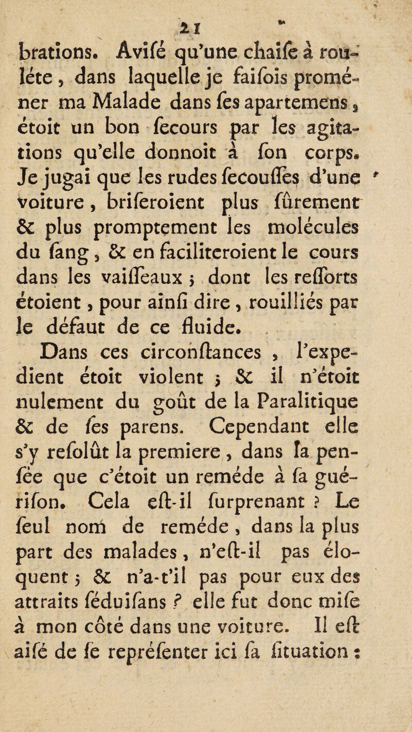 bradons. Âvifé qu’une cliaife à rou~ léte , dans laquelle je faifois promé- ner ma Malade dans fes apartemens , étoit un bon fecours par les agita¬ tions qu’elle donnoit à fbn corps. Je jugai que les rudes fecoufles d’une voiture, briferoient plus fûrement & plus promptement les molécules du fang, & en facilitcroient le cours dans les vaifleaux $ dont les reflorts étoient, pour aînfi dire , rouilüés par le défaut de ce fluide. Dans ces circonftances , l’expe- dient étoit violent 5 & il n’étoit nulement du goût de la Paralitique & de ies parens. Cependant elle s’y refolût la première , dans la pen- fée que c’étoit un remède à fa gué- rifon. Cela eft-il furprenant ? Le feul nom de remède , dans la plus part des malades, n’eft-il pas élo¬ quent 5 6c n’a-t’il pas pour eux des attraits féduifans ? elle fut donc mife à mon côté dans une voiture. Il eft aifé de fe repréfenter ici fa lituation :