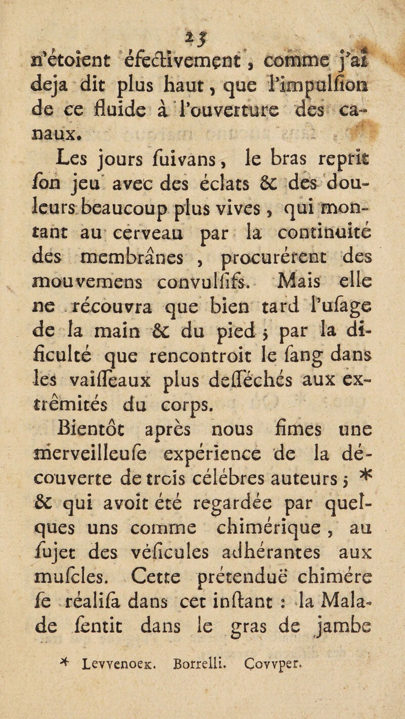 n’étoient éfe&ivemçnt, comme j'ai déjà dit plus haut, que rimpulfîon de ce fluide à l’ouverture des ca¬ naux. : Les jours fiiivans, le bras reprit ion jeu avec des éclats 6c des dou¬ leurs beaucoup plus vives , qui mon¬ tant au cerveau par la continuité des membranes , procurèrent des mouvemens convullifs. Mais elle ne récouvra que bien tard l’ufage de la main & du pied $ par la di- ficulté que rencontroit le fang dans les vaiflèaux plus defféchés aux ex¬ trémités du corps. Bientôt après nous fîmes une nierveilleufe expérience de la dé¬ couverte de trois célébrés auteurs 5 * & qui avoit été regardée par quel¬ ques uns comme chimérique, au lujet des véficules adhérantes aux mufeles. Cette prétendue chimère fe réalifa dans cet inftant : la Mala¬ de fentit dans le gras de jambe * LevvenoeK. Borrelli. Çovvper.