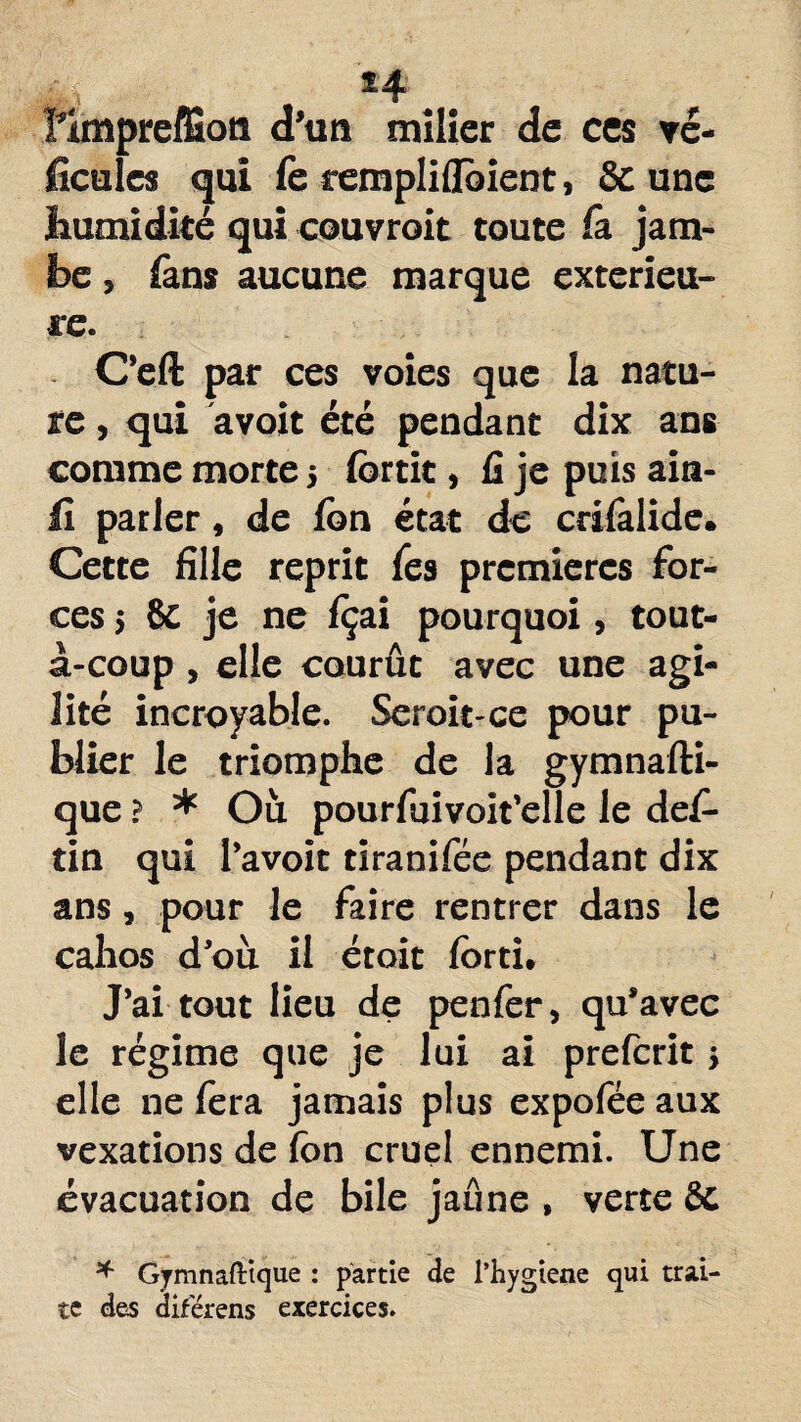 *4 îimpreffion d'un mîlier de ces vé¬ hicules qui fe rempliflbient, & une humidité qui couvrait toute fit jam¬ be , fans aucune marque extérieu¬ re. C’eft par ces voies que la natu¬ re , qui avoit été pendant dix ans comme morte j fortit, fi je puis ain- fi parler, de fon état de crifalide. Cette fille reprit fes premières for¬ ces 5 & je ne fçai pourquoi, tout- à-coup , elle courût avec une agi¬ lité incroyable. Seroit-ce pour pu¬ blier le triomphe de la gymnafti- que ? * Où pourfuivoit’elle le des¬ tin qui l’avoit tiranifée pendant dix ans, pour le faire rentrer dans le cahos d'où il étoit forti. J’ai tout lieu de penfer, qu*avec le régime que je lui ai preferit j elle ne fera jamais plus expofëe aux vexations de fon cruel ennemi. Une évacuation de bile jaune , verte Sc * Gymnafttque : partie de l’hygiene qui trai¬ te des diferens exercices.