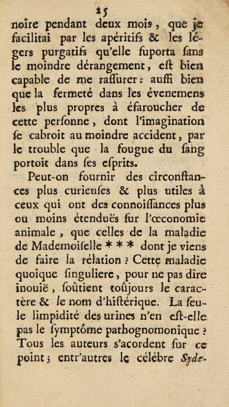 noire pendant deux mois , que Je facilitai par les apéritifs & les lé¬ gers purgatifs qu'elle fuporta fans le moindre dérangement, cft bien capable de me raflurer: auffi bien que la fermeté dans les évenemens les plus propres à éfarouclier de cette perfonne, dont l'imagination fe cabroit au moindre accident, par le trouble que la fougue du fang portait dans fes efprits. Peut-on fournir des circonftan- ces plus curieufes & plus utiles à ceux qui ont des connoilïances plus ou moins étendues fur l'œconomîe animale, que celles de la maladie de Mademoifelte * * * dont je viens de faire la rélation ? Cette maladie quoique fingulierc, pour ne pas dire inouië , foûtient toûjours le carac¬ tère & /e nom d'hiftérique. La feu¬ le limpidité des urines n'en efl-elîe pas le fymptôme pathognomonique ? Tous les auteurs s’acordent fur cc point 5 entr'autres le célébré Syde-