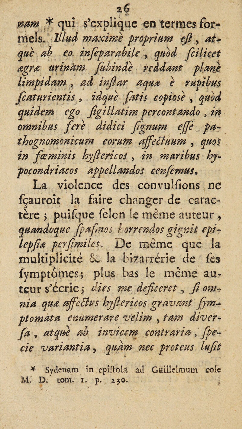 iÇ pamt * qui s'explique en termes for¬ mels. lllud maxime proprium eft, at- que ah eo infeparahile , quod fcilicet dgrœ urinatn fubinde reàdant plane limpidam , ad injiar aquœ è rugi b us Jcaturientis , idque fatis copiose , quod quidem ego Jigillatim percontando , in omnibus fere didici fignum ejfe pa- thognomonicum eorum affecluum , quoi in fœminis hyjlericos , in mari bu s hy- pocondriacos appellandos cenfemus• La violence des convulfîons ne jfçauroit la faire changer de carac¬ tère 5 puifque felcn !e même auteur* quandoque fpaf nos } orrendos gignit epi~ lepfiœ perfrmiles. De même que la multiplicité e£ la bizarrerie de fes fymptômesj plus bas le même au¬ teur s'écrie, die s me deficcret, fi cm- nia quœ affeclus hyjlericos gravant (jm- ptomata enumerare velim , tam diver- Jd , atqidè ab invîcem contraria fpe~ cie variantia,> qudm nec proteus lufit * * Sydenam in epiflola ad Guillelmum cole M. P. tom. i. p. 130»