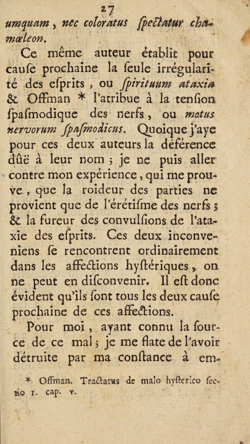 *7 um quant, nec cotoratus fpeÏÏatuf cha« mceleon. Ce même auteur établît pour caufe prochaine la feule irrégulari¬ té des efprits , ou fpirituum ataxîa &. Offman * l’atribue à la tenfion fpafmodique des nerfs > ou motus nervorum fpafmoiicus. Quoique j’aye pour ces deux auteurs la déférence due à leur nom 5 je ne puis aller contre mon expérience, qui me prou¬ ve , que la roideur des parties ne provient que de l’érétifme des nerfs s & la fureur des convullions de l'ata¬ xie des efprits. Ces deux inconve- niens fe rencontrent ordinairement dans les affections hyftériques, on ne peut en difconvenir. Il efl: donc évident qu’ils font tous les deux caufç prochaine de ces afFecftions. Pour moi, ayant connu la four» ce de ce mal 5 je me date de l'avoir détruite par ma confiance à em~ * Offman. Tradatws de maîo hyfferlco fec- fcio 1. cap. y. 4*