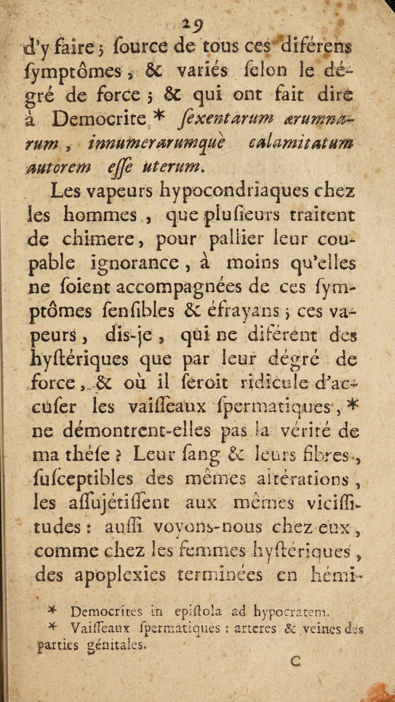 19 d’y faire $ fource de tous ces diférens fymptômes , & variés félon le de¬ gré de force 5 & qui ont fait dire à Democrite * fexe?itarum œrumnà- rum y inmfnerarttmque cniamitatum Mtorem ejfe uterum, Les vapeurs hypocondriaques chez les hommes , quepiufieurs traitent de chimere, pour paliier leur cou¬ pable ignorance , à moins qu’elles ne foient accompagnées de ces fym¬ ptômes fenfibles & éfrayans > ces va¬ peurs , dis-je , qui ne diférent des hyftériques que par leur degré de force& où il ferait ridicule d’ac- cùfer les vailîeaux fpermatïques, * ne démontrent-elles pas la vérité de ma théfe > Leur fang 6c leurs fibres , fufceptibles des mêmes altérations , les aflhjétiflent aux mêmes viciffi- tudes : auffi voyons-nous chez eux , comme chez les femmes hyftériques, des apoplexies terminées en héniû* ■*» * Democrites in epiftoia ad hypoératem. * YaiiTeaux fpermatiques : ancres & veines dès parties génitales. C