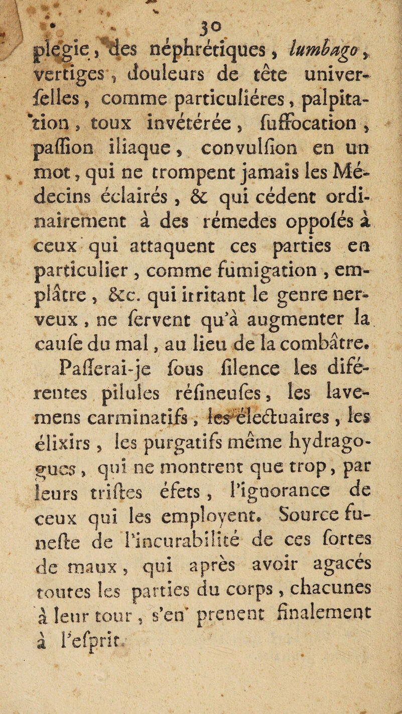 plegîej Ses néphrétiques, lumbago y vertiges ? douleurs de tête univer- felles, comme particulières, palpita¬ tion , toux invétérée , fufFocation , paflion iliaque, convulfion en un mot, qui ne trompent jamais les Mé¬ decins éclairés , èc qui cèdent ordi¬ nairement à des rémedes oppolés à ceux qui attaquent ce s parties en particulier , comme fumigation , em¬ plâtre , &c. qui irritant le genre ner¬ veux , ne fervent qu'à augmenter la cauiè du mal, au lieu de la combatte* Pafïerai-je fous filence les difé- rentes pilules réfineufes, les iave*- mens carminatifs, lercîe&uaires , les élixirs , les purgatifs même hydrago- grues, qui ne montrent que trop, par leurs trilles éfets , l’ignorance de ceux qui les employent* Source fu- nefte de l'incurabilité de ces fortes de maux, qui après avoir agacés toutes les parties du corps, chacunes à leur tour, s’en’ prenait finalement à fefprit